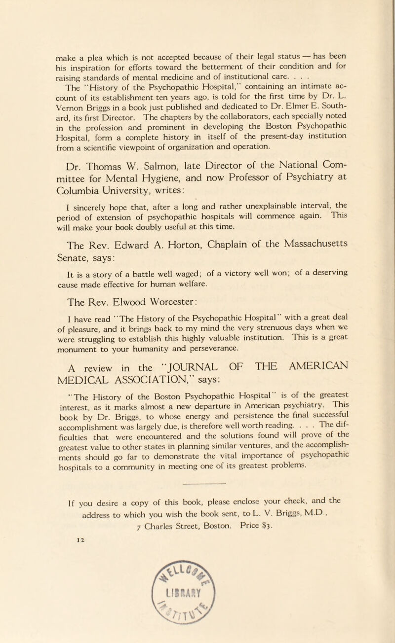 make a plea which is not accepted because of their legal status has been his inspiration for efforts toward the betterment of their condition and for raising standards of mental medicine and of institutional care. . . . The “History of the Psychopathic Hospital, containing an intimate ac¬ count of its establishment ten years ago, is told for the first time by Dr. L. Vernon Briggs in a book just published and dedicated to Dr. Elmer E. South¬ ard, its first Director. The chapters by the collaborators, each specially noted in the profession and prominent in developing the Boston Psychopathic Hospital, form a complete history in itself of the present-day institution from a scientific viewpoint of organization and operation. Dr. Thomas W. Salmon, late Director of the National Com¬ mittee for Mental Hygiene, and now Professor of Psychiatry at Columbia University, writes: I sincerely hope that, after a long and rather unexplainable interval, the period of extension of psychopathic hospitals will commence again. This will make your book doubly useful at this time. The Rev. Edward A. Horton, Chaplain of the Massachusetts Senate, says: It is a story of a battle well waged; of a victory well won; of a deserving cause made effective for human welfare. The Rev. Elwood Worcester: I have read “The History of the Psychopathic Hospital with a great deal of pleasure, and it brings back to my mind the very strenuous days when we were struggling to establish this highly valuable institution. This is a great monument to your humanity and perseverance. A review in the JOURNAL OF THE AMERICAN MEDICAL ASSOCIATION, says: “The History of the Boston Psychopathic Hospital is of the greatest interest, as it marks almost a new departure in American psychiatry. This book by Dr. Briggs, to whose energy and persistence the final successful accomplishment was largely due, is therefore well worth reading. . . . The dif¬ ficulties that were encountered and the solutions found will prove of the greatest value to other states in planning similar ventures, and the accomplish¬ ments should go far to demonstrate the vital importance of psychopathic hospitals to a community in meeting one of its greatest problems. If you desire a copy of this book, please enclose your check, and the address to which you wish the book sent, to L. V. Briggs, M.D , 7 Charles Street, Boston. Price $3.
