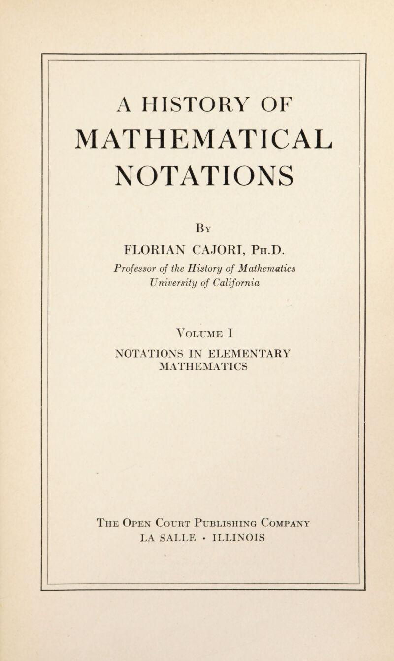 MATHEMATICAL NOTATIONS By FLORIAN CAJORI, Ph.D. Professor of the History of Mathematics University of California Volume I NOTATIONS IN ELEMENTARY MATHEMATICS The Open Court Publishing Company LA SALLE • ILLINOIS