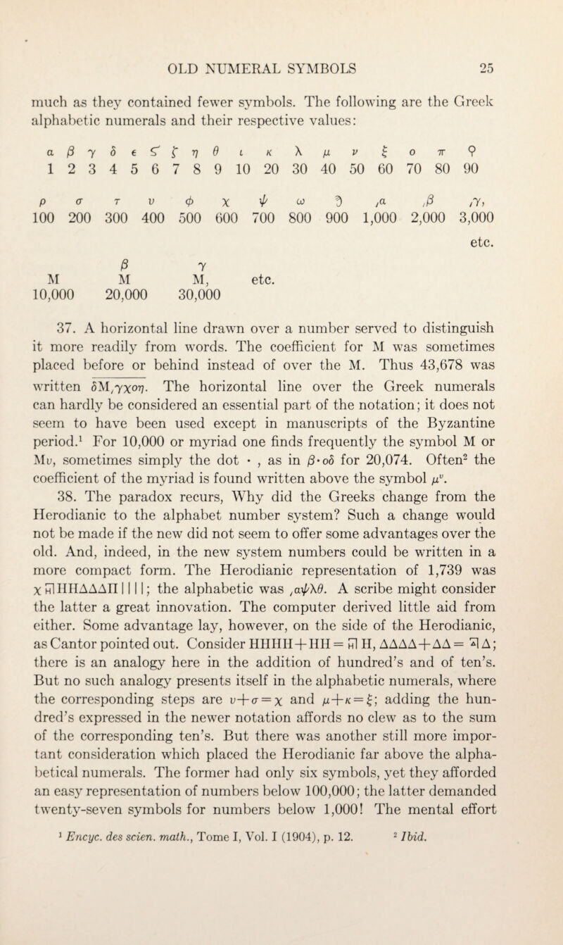 much as they contained fewer symbols. The following are the Greek alphabetic numerals and their respective values: a(3y8 eSi'trjO l k X p v £ o 7r 9 1 2 3 4 5 6 7 8 9 10 20 30 40 50 60 70 80 90 paTV<frx'l/u^/a ,/3 ,y, 100 200 300 400 500 600 700 800 900 1,000 2,000 3,000 etc. M 10,000 /3 7 M M, etc. 20,000 30,000 37. A horizontal line drawn over a number served to distinguish it more readily from words. The coefficient for M was sometimes placed before or behind instead of over the M. Thus 43,678 was written SM^xo^. The horizontal line over the Greek numerals can hardly be considered an essential part of the notation; it does not seem to have been used except in manuscripts of the Byzantine period.1 For 10,000 or myriad one finds frequently the symbol M or Mu, sometimes simply the dot • , as in /3-o<5 for 20,074. Often2 the coefficient of the myriad is found written above the symbol pv. 38. The paradox recurs, Why did the Greeks change from the Herodianic to the alphabet number system? Such a change would not be made if the new did not seem to offer some advantages over the old. And, indeed, in the new system numbers could be written in a more compact form. The Herodianic representation of 1,739 was X HlIIIIAAAfl INI; the alphabetic was A scribe might consider the latter a great innovation. The computer derived little aid from either. Some advantage lay, however, on the side of the Herodianic, as Cantor pointed out. Consider HHHH + HI1 = id H, AAAA+AA= *1A; there is an analogy here in the addition of hundred’s and of ten’s. But no such analogy presents itself in the alphabetic numerals, where the corresponding steps are u-fcr = x and ^+/c = £; adding the hun¬ dred’s expressed in the newer notation affords no clew as to the sum of the corresponding ten’s. But there was another still more impor¬ tant consideration which placed the Herodianic far above the alpha¬ betical numerals. The former had only six symbols, yet they afforded an easy representation of numbers below 100,000; the latter demanded twenty-seven symbols for numbers below 1,000! The mental effort 1 Encyc. des scien. math., Tome I, Vol. I (1904), p. 12. 2 Ibid.