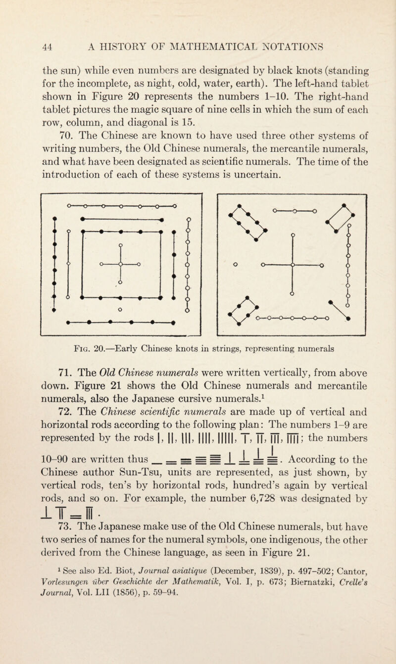 the sun) while even numbers are designated by black knots (standing for the incomplete, as night, cold, water, earth). The left-hand tablet shown in Figure 20 represents the numbers 1-10. The right-hand tablet pictures the magic square of nine cells in which the sum of each row, column, and diagonal is 15. 70. The Chinese are known to have used three other systems of writing numbers, the Old Chinese numerals, the mercantile numerals, and what have been designated as scientific numerals. The time of the introduction of each of these systems is uncertain. Fig. 20.—Early Chinese knots in strings, representing numerals 71. The Old Chinese numerals were written vertically, from above down. Figure 21 shows the Old Chinese numerals and mercantile numerals, also the Japanese cursive numerals.1 72. The Chinese scientific numerals are made up of vertical and horizontal rods according to the following plan: The numbers 1-9 are represented by the rods |, ||, |||, ||||. |||||. J, fT, ill, Mil ; the numbers 10-90 are written thus_— === = = 1 J_ zL = . According to the Chinese author Sun-Tsu, units are represented, as just shown, by vertical rods, ten’s by horizontal rods, hundred’s again by vertical rods, and so on. For example, the number 6,728 was designated by 73. The Japanese make use of the Old Chinese numerals, but have two series of names for the numeral symbols, one indigenous, the other derived from the Chinese language, as seen in Figure 21. 1 See also Ed. Biot, Journal asiatique (December, 1839), p. 497-502; Cantor, Vorlesungen uber Geschichte der Mathematik, Vol. I, p. 673; Biernatzki, Crelle's Journal, Yol. LII (1856), p. 59-94.