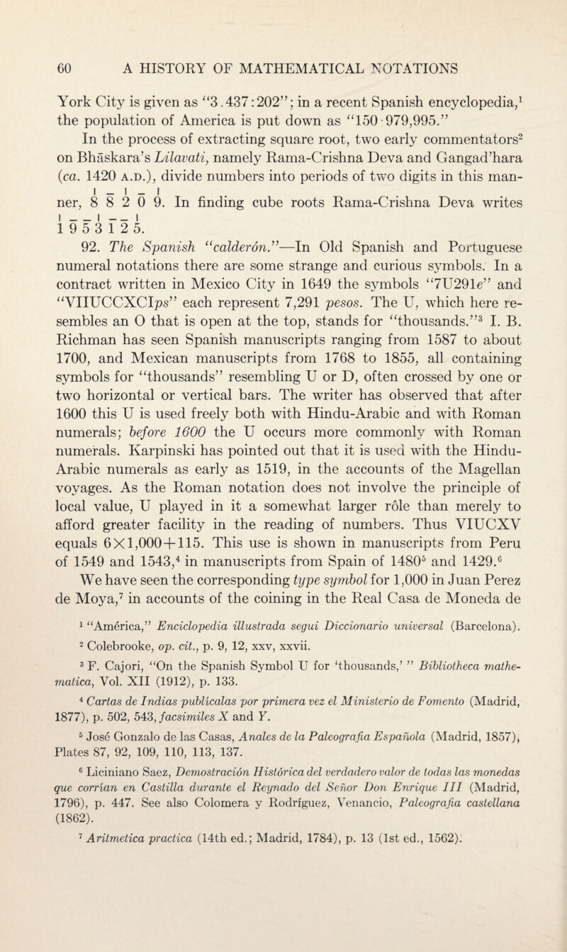 York City is given as “3.437:202”; in a recent Spanish encyclopedia,1 the population of America is put down as “150-979,995.” In the process of extracting square root, two early commentators2 on Bhaskara’s Lilavati, namely Rama-Crishna Deva and Gangad’hara (■ca. 1420 a.d.), divide numbers into periods of two digits in this man- I _ ! _ I ner, 8 8 2 0 9. In finding cube roots Rama-Crishna Deva writes i_i — i 1 9 5 3 1 2 5. 92. The Spanish “calderon.”—In Old Spanish and Portuguese numeral notations there are some strange and curious symbols. In a contract written in Mexico City in 1649 the symbols “7U291e” and “VIIUCCXCIps” each represent 7,291 pesos. The U, which here re¬ sembles an 0 that is open at the top, stands for “thousands.”3 I. B. Richman has seen Spanish manuscripts ranging from 1587 to about 1700, and Mexican manuscripts from 1768 to 1855, all containing symbols for “thousands” resembling U or D, often crossed by one or two horizontal or vertical bars. The writer has observed that after 1600 this U is used freely both with Hindu-Arabic and with Roman numerals; before 1600 the U occurs more commonly with Roman numerals. Karpinski has pointed out that it is used with the Hindu- Arabic numerals as early as 1519, in the accounts of the Magellan voyages. As the Roman notation does not involve the principle of local value, U played in it a somewhat larger role than merely to afford greater facility in the reading of numbers. Thus VIUCXV equals 6X1,000+115. This use is shown in manuscripts from Peru of 1549 and 1543,4 in manuscripts from Spain of 14805 and 1429.6 We have seen the corresponding type symbol for 1,000 in Juan Perez de Moya,7 in accounts of the coining in the Real Casa de Moneda de 1 “America,” Enciclopedia illustrada segui Diccionario universal (Barcelona). 2 Colebrooke, op. cit., p. 9, 12, xxv, xxvii. 3 F. Cajori, “On the Spanish Symbol U for ‘thousands/ ” Bibliotheca mathe¬ matical Vol. XII (1912), p. 133. 4 Cartas de Indias publicalas por primer a vez el Ministerio de Fomento (Madrid, 1877), p. 502, 543, facsimiles X and Y. 5 Jose Gonzalo de las Casas, Anales de la Paleografia Espahola (Madrid, 1857), Plates 87, 92, 109, 110, 113, 137. 6 Liciniano Saez, Demostracion Historica del verdadero valor de todas las monedas que corrian en Castilla durante el Reynado del Sehor Don Enrique III (Madrid, 1796), p. 447. See also Colomera y Rodriguez, Venancio, Paleografia castellana (1862). 7 Aritmetica practica (14th ed.; Madrid, 1784), p. 13 (1st ed., 1562):