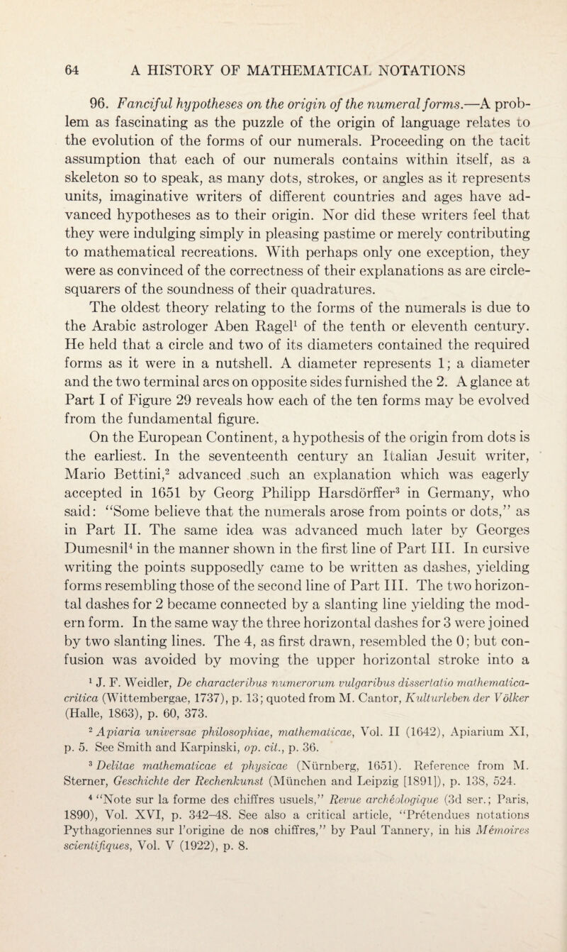 96. Fanciful hypotheses on the origin of the numeral forms.—A prob¬ lem as fascinating as the puzzle of the origin of language relates to the evolution of the forms of our numerals. Proceeding on the tacit assumption that each of our numerals contains within itself, as a skeleton so to speak, as many dots, strokes, or angles as it represents units, imaginative writers of different countries and ages have ad¬ vanced hypotheses as to their origin. Nor did these writers feel that they were indulging simply in pleasing pastime or merely contributing to mathematical recreations. With perhaps only one exception, they were as convinced of the correctness of their explanations as are circle- squarers of the soundness of their quadratures. The oldest theory relating to the forms of the numerals is due to the Arabic astrologer Aben Ragel1 of the tenth or eleventh century. He held that a circle and two of its diameters contained the required forms as it were in a nutshell. A diameter represents 1; a diameter and the two terminal arcs on opposite sides furnished the 2. A glance at Part I of Figure 29 reveals how each of the ten forms may be evolved from the fundamental figure. On the European Continent, a hypothesis of the origin from dots is the earliest. In the seventeenth century an Italian Jesuit writer, Mario Bettini,2 advanced such an explanation which was eagerly accepted in 1651 by Georg Philipp Harsdorffer3 in Germany, who said: “Some believe that the numerals arose from points or dots/’ as in Part II. The same idea was advanced much later by Georges Dumesnil4 in the manner shown in the first line of Part III. In cursive writing the points supposedly came to be written as dashes, yielding forms resembling those of the second line of Part III. The two horizon¬ tal dashes for 2 became connected by a slanting line yielding the mod¬ ern form. In the same way the three horizontal dashes for 3 were joined by two slanting lines. The 4, as first drawn, resembled the 0; but con¬ fusion was avoided by moving the upper horizontal stroke into a 1 J. F. Weidler, De characteribus numerorum vulgaribus dissertatio mathematica- critica (Wittembergae, 1737), p. 13; quoted from M. Cantor, Kulturleben der Vother (Halle, 1863), p. 60, 373. 2 Apiaria universae philosophiae, mathematicae, Vol. II (1642), Apiarium XI, p. 5. See Smith and Karpinski, op. cit., p. 36. 3 Delitae mathematicae et physicae (Nurnberg, 1651). Reference from M. Sterner, Geschichte der Rechenkunst (Miinchen and Leipzig [1891]), p. 138, 524. 4 “Note sur la forme des chiffres usuels,” Revue archeologique (3d ser.; Paris, 1890), Vol. XVI, p. 342-48. See also a critical article, “Pretendues notations Pythagoriennes sur Forigine de nos chiffres,” by Paul Tannery, in his Memoires scientifiques, Vol. V (1922), p. 8.