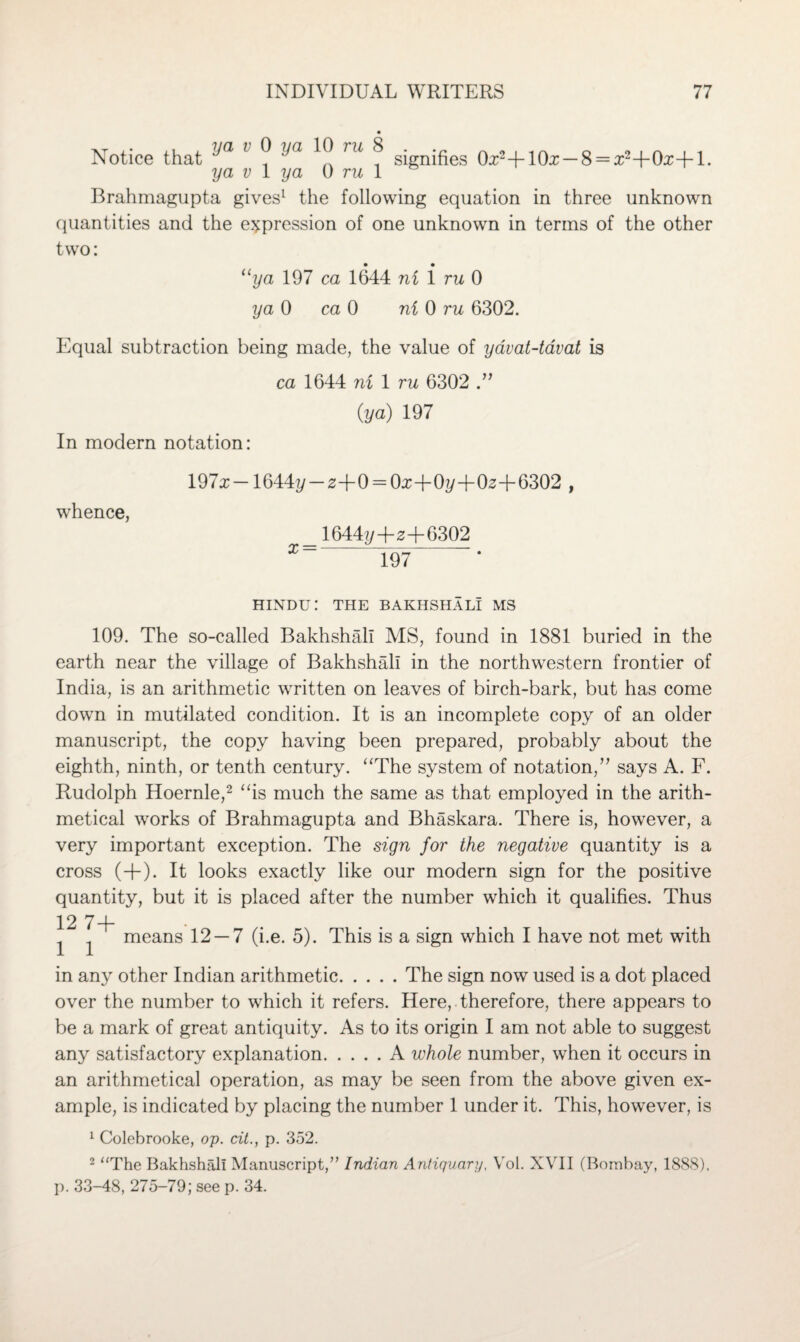 Notice that ^a ’ ^ ^a ^ TU ^ signifies 0x2+10x —8 = x2+0x+l. ya v 1 ya 0 ru 1 Brahmagupta gives1 the following equation in three unknown quantities and the expression of one unknown in terms of the other two: “ya 197 ca 1644 ni i ru 0 ya 0 ca 0 ni 0 ru 6302. Equal subtraction being made, the value of yavat-tavat is ca 1644 ni 1 ru 6302 (ya) 197 In modern notation: whence, 19/x—1644y — 2+0— Ojc~j-0?/“I-0^ —(— 6302 , x = 1644//+2+6302 197 HINDU: THE BAKHSHALI MS 109. The so-called Bakhshali MS, found in 1881 buried in the earth near the village of Bakhshali in the northwestern frontier of India, is an arithmetic written on leaves of birch-bark, but has come down in mutilated condition. It is an incomplete copy of an older manuscript, the copy having been prepared, probably about the eighth, ninth, or tenth century. “The system of notation,” says A. F. Rudolph Hoernle,2 “is much the same as that employed in the arith¬ metical works of Brahmagupta and Bhaskara. There is, however, a very important exception. The sign for the negative quantity is a cross (+). It looks exactly like our modern sign for the positive quantity, but it is placed after the number which it qualifies. Thus 12 7+ 1 1 means 12 — 7 (i.e. 5). This is a sign which I have not met with in any other Indian arithmetic.The sign now used is a dot placed over the number to which it refers. Here, therefore, there appears to be a mark of great antiquity. As to its origin I am not able to suggest any satisfactory explanation.A whole number, when it occurs in an arithmetical operation, as may be seen from the above given ex¬ ample, is indicated by placing the number 1 under it. This, however, is 1 Colebrooke, op. cit., p. 352. 2 “The Bakhshali Manuscript,” Indian Antiquary, Vol. XVII (Bombay, 1888), p. 33-48, 275-79; see p. 34.