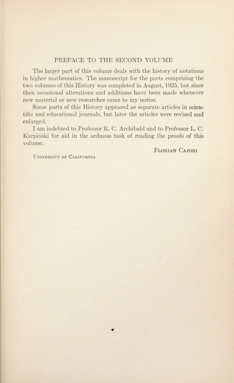 PREFACE TO THE SECOND VOLUME The larger part of this volume deals with the history of notations in higher mathematics. The manuscript for the parts comprising the two volumes of this History was completed in August, 1925, but since then occasional alterations and additions have been made whenever new material or new researches came to my notice. Some parts of this History appeared as separate articles in scien¬ tific and educational journals, but later the articles were revised and enlarged. I am indebted to Professor R. C. Archibald and to Professor L. C. Ivarpinski for aid in the arduous task of reading the proofs of this volume. Florian Cajori University of California *