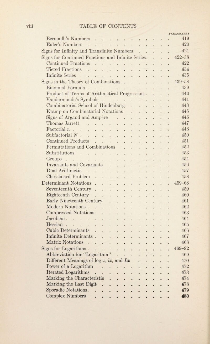 PARAGRAPHS Bernoulli’s Numbers. 419 Euler’s Numbers. 420 Signs for Infinity and Transfinite Numbers. 421 Signs for Continued Fractions and Infinite Series. . . . 422-38 Continued Fractions. 422 Tiered Fractions. 434 Infinite Series. 435 Signs in the Theory of Combinations. 439-58 Binomial Formula. 439 Product of Terms of Arithmetical Progression .... 440 Vandermonde’s Symbols. 441 Combinatorial School of Hindenburg. 443 Kramp on Combinatorial Notations. 445 Signs of Argand and Ampere. 446 Thomas Jarrett. 447 Factorial n. 448 Subfactorial N. 450 Continued Products. 451 Permutations and Combinations. 452 Substitutions. 453 Groups. 454 Invariants and Covariants. 456 Dual Arithmetic. 457 Chessboard Problem. 458 Determinant Notations. 459-68 Seventeenth Century. 459 Eighteenth Century. 460 Early Nineteenth Century. 461 Modern Notations. 462 Compressed Notations. 463 Jacobian. 464 Hessian. 465 Cubic Determinants. 466 Infinite Determinants. 467 Matrix Notations. 468 Signs for Logarithms. 469-82 Abbreviation for “Logarithm”. 469 Different Meanings of log x, lx, and Lx. 470 Power of a Logarithm. 472 Iterated Logarithms. 473 Marking the Characteristic. 474 Marking the Last Digit. 478 Sporadic Notations. 479 Complex Numbers. 480