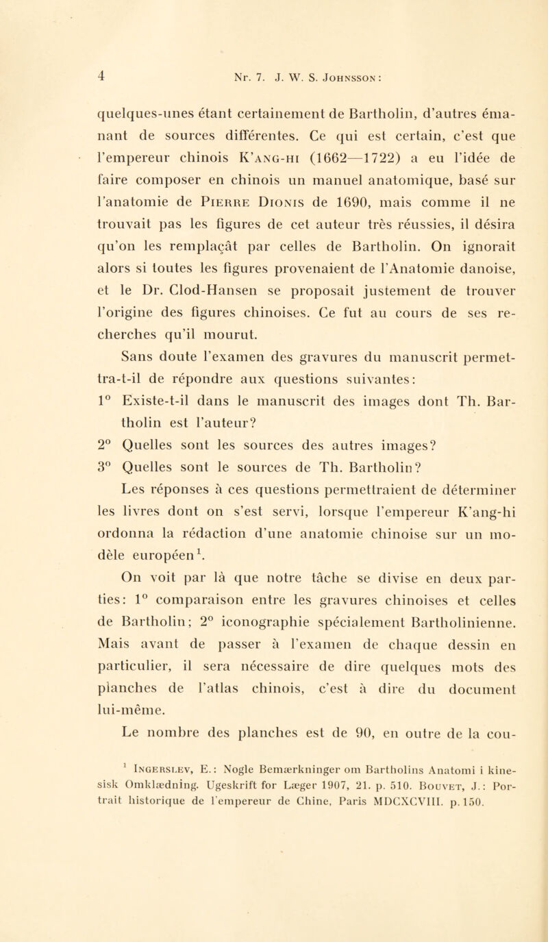 quelques-unes étant certainement de Bartholin, d’autres éma¬ nant de sources différentes. Ce qui est certain, c’est que l’empereur chinois K’ang-hi (1662—1722) a eu l’idée de faire composer en chinois un manuel anatomique, basé sur l’anatomie de Pierre Dionis de 1690, mais comme il ne trouvait pas les figures de cet auteur très réussies, il désira qu’on les remplaçât par celles de Bartholin. On ignorait alors si toutes les figures provenaient de l’Anatomie danoise, et le Dr. Clod-Hansen se proposait justement de trouver l’origine des figures chinoises. Ce fut au cours de ses re¬ cherches qu’il mourut. Sans doute l’examen des gravures du manuscrit permet¬ tra-t-il de répondre aux questions suivantes: 1° Existe-t-il dans le manuscrit des images dont Th. Bar¬ tholin est l’auteur? 2° Quelles sont les sources des autres images? 3° Quelles sont le sources de Th. Bartholin? Les réponses à ces questions permettraient de déterminer les livres dont on s’est servi, lorsque l’empereur K’ang-hi ordonna la rédaction d’une anatomie chinoise sur un mo¬ dèle européen1. On voit par là que notre tâche se divise en deux par¬ ties: 1° comparaison entre les gravures chinoises et celles de Bartholin; 2° iconographie spécialement Bartholinienne. Mais avant de passer à l’examen de chaque dessin en particulier, il sera nécessaire de dire quelques mots des planches de l’atlas chinois, c’est à dire du document lui-même. Le nombre des planches est de 90, en outre de la cou- 1 Ingerslev, E.: Nogle Bemærkninger om Bartholins Anatomi i kine- sisk Omklædning. Ugeskrift for Læger 1907, 21. p. 510. Bouvet, J.: Por¬ trait historique de l’empereur de Chine, Paris MDCXCVIII. p.150.