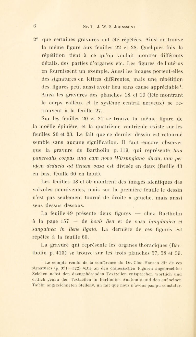 2° que certaines gravures ont été répétées. Ainsi on trouve la même figure aux feuilles 22 et 28. Quelques fois la répétition tient à ce qu’on voulait montrer différents détails, des parties d’organes etc. Les figures de l’utérus en fournissent un exemple. Aussi les images portent-elles des signatures en lettres différentes, mais une répétition des figures peut aussi avoir lieu sans cause appréciable1. Ainsi les gravures des planches 18 et 19 (tête montrant le corps calleux et le système central nerveux) se re¬ trouvent à la feuille 27. Sur les feuilles 20 et 21 se trouve la même ligure de la moelle épinière, et la quatrième ventricule existe sur les feuilles 20 et 23. Le fait que ce dernier dessin est retourné semble sans aucune signification. Il faut encore observer que la gravure de Bartholin p. 119, qui représente tum pancreatis corpus una cum novo Wirsungiano ductu, tum per idem deducia ad lienem vasa est divisée en deux (feuille 43 en bas, feuille 60 en haut). Les feuilles 48 et 50 montrent des images identiques des valvules conniventes, mais sur la première feuille le dessin n’est pas seulement tourné de droite à gauche, mais aussi sens dessus dessous. La feuille 49 présente deux figures — chez Bartholin à la page 157 — de bovis lien et de vasa Igmphatica et sanguinea in liene ligata. La dernière de ces figures est répétée à la feuille 60. La gravure qui représente les organes thoraciques (Bar¬ tholin p. 413) se trouve sur les trois planches 57, 58 et 59. ] Le compte rendu de la conférence du Dr. Clod-Hansen dit de ces signatures (p. 321 — 322) »Die an den chinesischen Figuren angebrachten Zeichen nebst den dazugehôrenden Textzeilen entsprechen wôrtlich und ôrtlich genau den Textzeilen in Bartholins Anatomie und den auf seinen Tafeln angezeichneten Stellen«, un fait que nous n'avons pas pu constater.