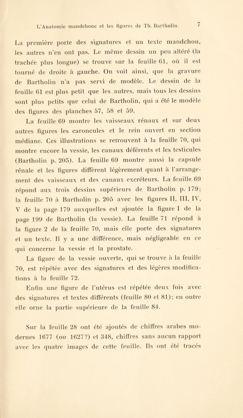 La première porte des signatures et un texte mandchou, les autres n’en ont pas. Le même dessin un peu altéré (la trachée plus longue) se trouve sur la feuille 61, où il est tourné de droite à gauche. On voit ainsi, que la gravure de Bartholin n’a pas servi de modèle. Le dessin de la feuille 61 est plus petit que les autres, mais tous les dessins sont plus petits que celui de Bartholin, qui a été le modèle des figures des planches 57, 58 et 59. La feuille 69 montre les vaisseaux rénaux et sur deux autres figures les caroncules et le rein ouvert en section médiane. Ces illustrations se retrouvent à la feuille 70, qui montre encore la vessie, les canaux déférents et les testicules (Bartholin p. 205). La feuille 69 montre aussi la capsule rénale et les figures diffèrent légèrement quant à l’arrange¬ ment des vaisseaux et des canaux excréteurs. La feuille 69 répond aux trois dessins supérieurs de Bartholin p. 179; la feuille 70 à Bartholin p. 205 avec les figures II, III, IV, V de la page 179 auxquelles est ajoutée la figure I de la page 199 de Bartholin (la vessie). La feuille 71 répond à la figure 2 de la feuille 70, mais elle porte des signatures et un texte. Il y a une différence, mais négligeable en ce qui concerne la vessie et la prostate. La figure de la vessie ouverte, qui se trouve à la feuille 70, est répétée avec des signatures et des légères modifica¬ tions à la feuille 72. Enfin une figure de l’utérus est répétée deux fois avec des signatures et textes différents (feuille 80 et 81); en outre elle orne la partie supérieure de la feuille 84. Sur la feuille 28 ont été ajoutés de chiffres arabes mo¬ dernes 1677 (on 1627?) et 348, chiffres sans aucun rapport avec les quatre images de cette feuille. Ils ont été tracés