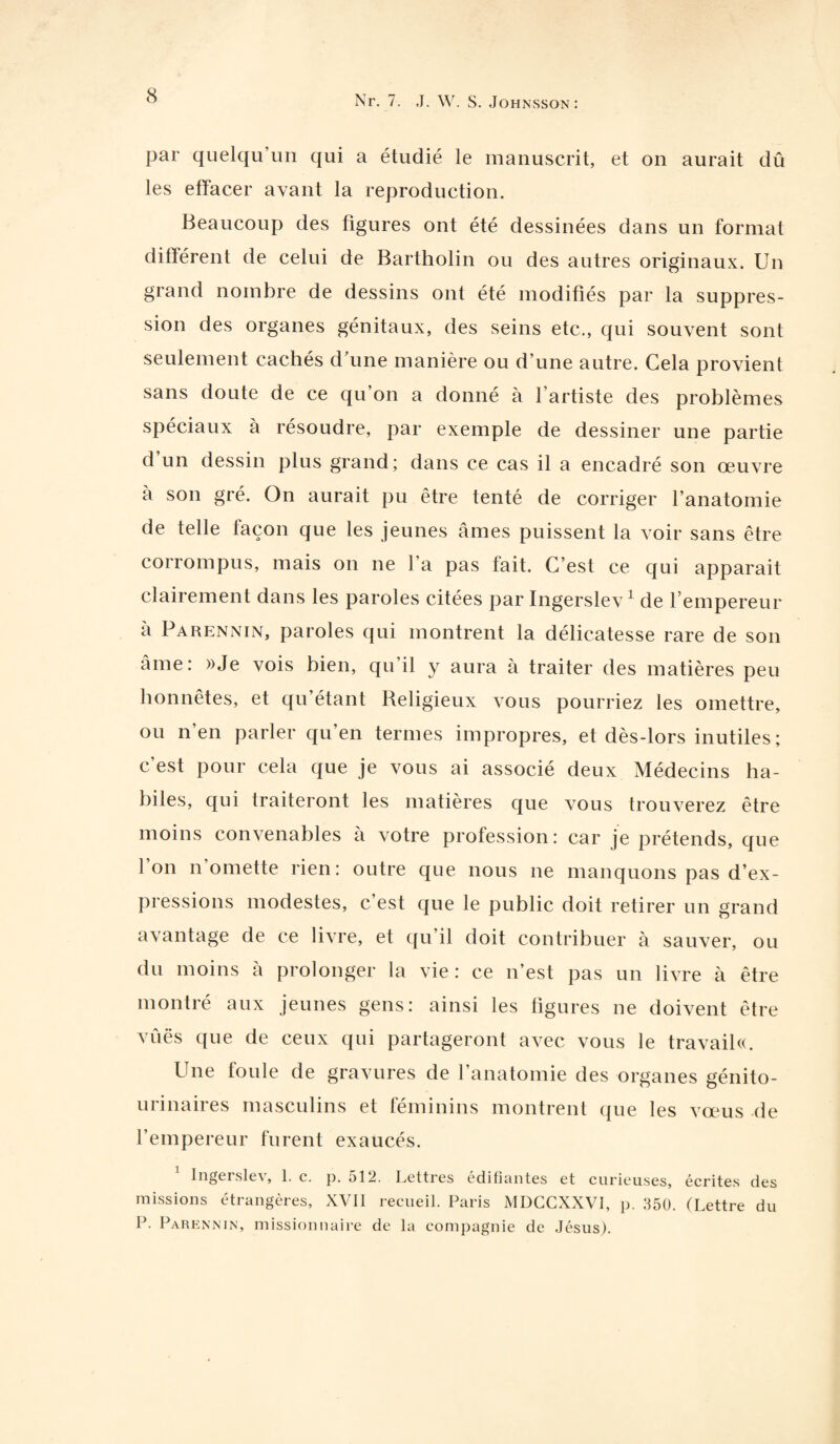 par quelqu’un qui a étudié le manuscrit, et on aurait dû les effacer avant la reproduction. Beaucoup des figures ont été dessinées dans un format différent de celui de Bartholin ou des autres originaux. Un grand nombre de dessins ont été modifiés par la suppres¬ sion des organes génitaux, des seins etc., qui souvent sont seulement cachés d'une manière ou d’une autre. Cela provient sans doute de ce qu’on a donné à l’artiste des problèmes spéciaux à résoudre, par exemple de dessiner une partie d’un dessin plus grand; dans ce cas il a encadré son œuvre a son gré. On aurait pu être tenté de corriger l’anatomie de telle façon que les jeunes âmes puissent la voir sans être corrompus, mais on ne ] a pas lait. C’est ce qui apparait clairement dans les paroles citées par Ingerslev 1 de l empereur à Parennin, paroles qui montrent la délicatesse rare de son âme: »Je vois bien, qu’il y aura à traiter des matières peu honnêtes, et qu’étant Beligieux vous pourriez les omettre, ou n’en parler qu’en termes impropres, et dès-lors inutiles ; c’est pour cela que je vous ai associé deux Médecins ha¬ biles, qui traiteront les matières que vous trouverez être moins convenables à votre profession: car je prétends, que l’on n’omette rien: outre que nous ne manquons pas d’ex¬ pressions modestes, c’est que le public doit retirer un grand avantage de ce livre, et qu’il doit contribuer à sauver, ou du moins à prolonger la vie : ce n’est pas un livre à être montré aux jeunes gens: ainsi les figures ne doivent être vûës que de ceux qui partageront avec vous le travail^. Une foule de gravures de l’anatomie des organes génito- urinaires masculins et féminins montrent (pie les vœus de l’empereur furent exaucés. 1 Ingerslev, 1. c. p. 512. Lettres édifiantes et curieuses, écrites des missions étrangères, XVII recueil. Paris MDGCXXVI, p. 350. (Lettre du P. Parennin, missionnaire de la compagnie de Jésus).