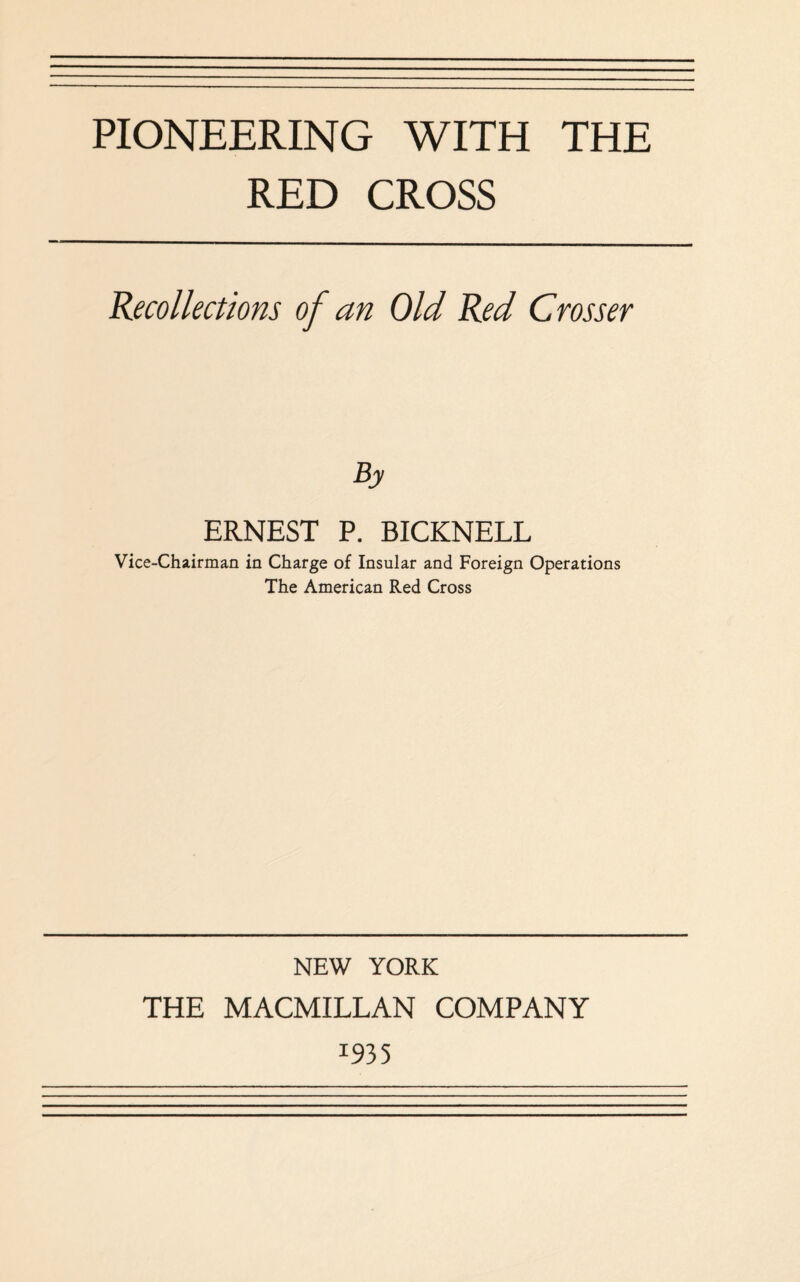 RED CROSS Recollections of an Old Red Grosser ERNEST P. BICKNELL Vice-Chairman in Charge of Insular and Foreign Operations The American Red Cross NEW YORK THE MACMILLAN COMPANY I93 5