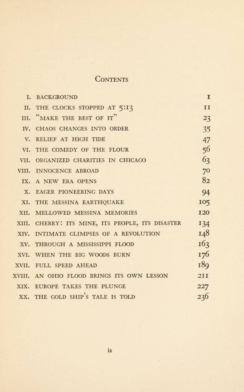 Contents I. BACKGROUND I II. THE CLOCKS STOPPED AT 5:13 II hi. “make the best of it” 23 IV. CHAOS CHANGES INTO ORDER 35 V. RELIEF AT HIGH TIDE 47 VI. THE COMEDY OF THE FLOUR 56 VII. ORGANIZED CHARITIES IN CHICAGO 63 VIII. INNOCENCE ABROAD 70 IX. A NEW ERA OPENS 82 X. EAGER PIONEERING DAYS 94 XI. THE MESSINA EARTHQUAKE IO5 XII. MELLOWED MESSINA MEMORIES 120 XIII. cherry: its mine, its people, its disaster 134 XIV. INTIMATE GLIMPSES OF A REVOLUTION 148 XV. THROUGH A MISSISSIPPI FLOOD 163 XVI. WHEN THE BIG WOODS BURN 176 XVII. FULL SPEED AHEAD 189 XVIII. AN OHIO FLOOD BRINGS ITS OWN LESSON 211 XIX. EUROPE TAKES THE PLUNGE 72T] XX. THE GOLD SHIP’S TALE IS TOLD 236