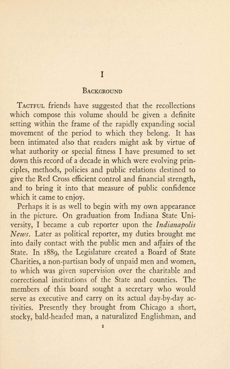 Background Tactful friends have suggested that the recollections which compose this volume should be given a definite setting within the frame of the rapidly expanding social movement of the period to which they belong. It has been intimated also that readers might ask by virtue of what authority or special fitness I have presumed to set down this record of a decade in which were evolving prin¬ ciples, methods, policies and public relations destined to give the Red Cross efficient control and financial strength, and to bring it into that measure of public confidence which it came to enjoy. Perhaps it is as well to begin with my own appearance in the picture. On graduation from Indiana State Uni¬ versity, I became a cub reporter upon the Indianapolis News. Later as political reporter, my duties brought me into daily contact with the public men and affairs of the State. In 1889, the Legislature created a Board of State Charities, a non-partisan body of unpaid men and women, to which was given supervision over the charitable and correctional institutions of the State and counties. The members of this board sought a secretary who would serve as executive and carry on its actual day-by-day ac¬ tivities. Presently they brought from Chicago a short, stocky, bald-headed man, a naturalized Englishman, and 1