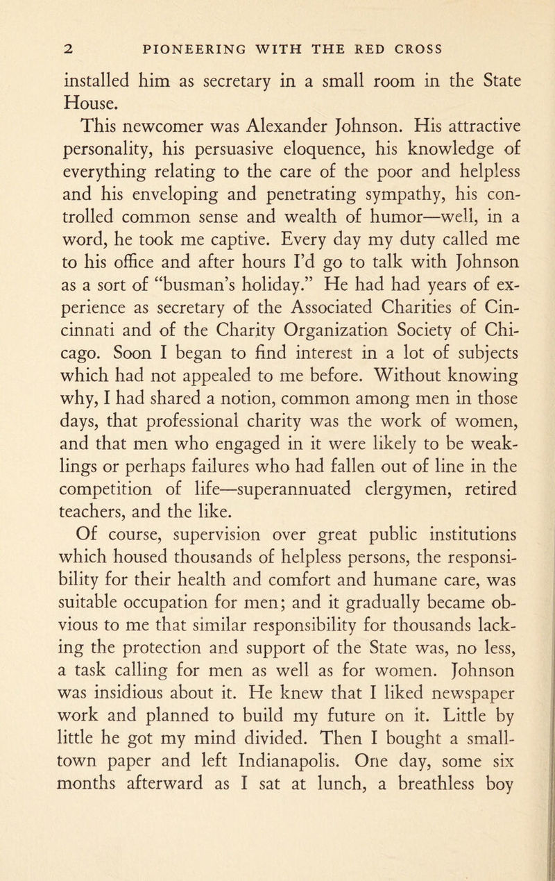 installed him as secretary in a small room in the State House. This newcomer was Alexander Johnson. His attractive personality, his persuasive eloquence, his knowledge of everything relating to the care of the poor and helpless and his enveloping and penetrating sympathy, his con¬ trolled common sense and wealth of humor—well, in a word, he took me captive. Every day my duty called me to his office and after hours I’d go to talk with Johnson as a sort of “busman’s holiday.” He had had years of ex¬ perience as secretary of the Associated Charities of Cin¬ cinnati and of the Charity Organization Society of Chi¬ cago. Soon I began to find interest in a lot of subjects which had not appealed to me before. Without knowing why, I had shared a notion, common among men in those days, that professional charity was the work of women, and that men who engaged in it were likely to be weak¬ lings or perhaps failures who had fallen out of line in the competition of life—superannuated clergymen, retired teachers, and the like. Of course, supervision over great public institutions which housed thousands of helpless persons, the responsi¬ bility for their health and comfort and humane care, was suitable occupation for men; and it gradually became ob¬ vious to me that similar responsibility for thousands lack¬ ing the protection and support of the State was, no less, a task calling for men as well as for women. Johnson was insidious about it. He knew that I liked newspaper work and planned to build my future on it. Little by little he got my mind divided. Then I bought a small¬ town paper and left Indianapolis. One day, some six months afterward as I sat at lunch, a breathless boy