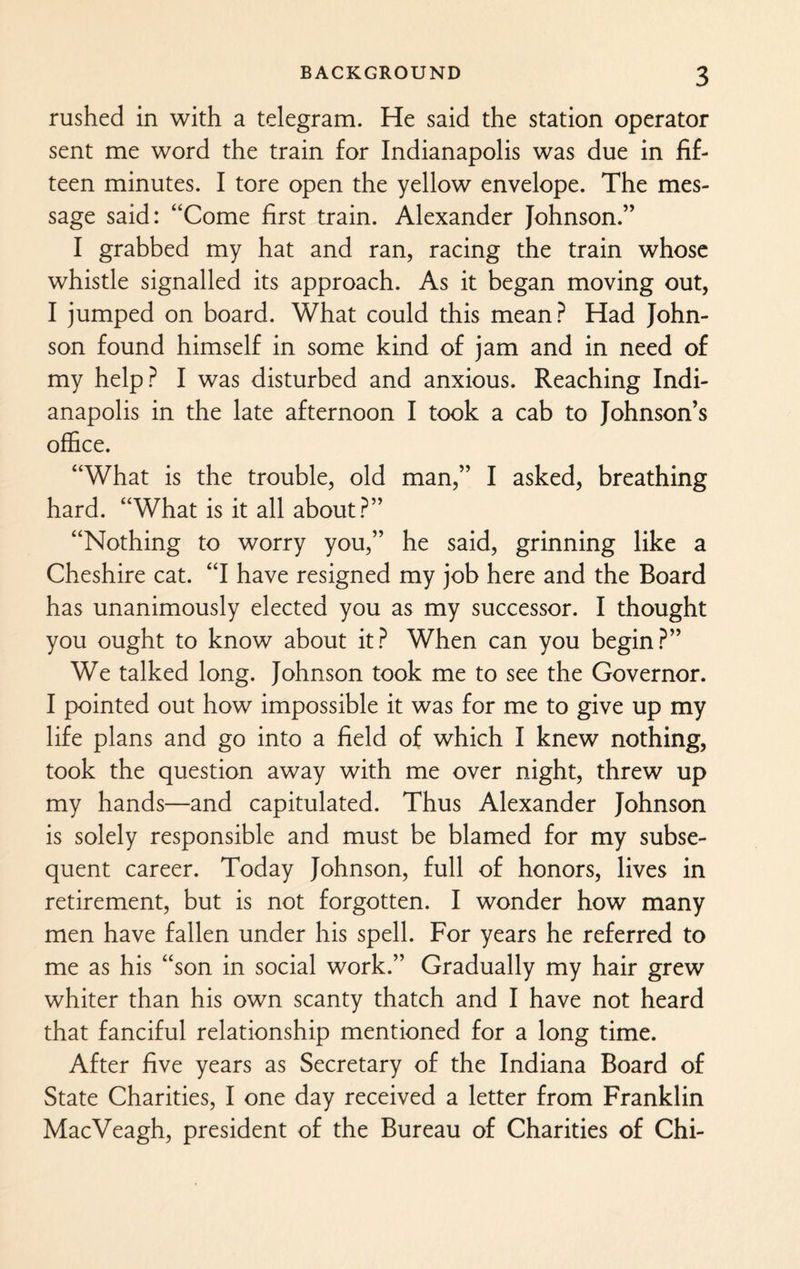 rushed in with a telegram. He said the station operator sent me word the train for Indianapolis was due in fif¬ teen minutes. I tore open the yellow envelope. The mes¬ sage said: “Come first train. Alexander Johnson.” I grabbed my hat and ran, racing the train whose whistle signalled its approach. As it began moving out, I jumped on board. What could this mean? Had John¬ son found himself in some kind of jam and in need of my help? I was disturbed and anxious. Reaching Indi¬ anapolis in the late afternoon I took a cab to Johnson’s office. “What is the trouble, old man,” I asked, breathing hard. “What is it all about?” “Nothing to worry you,” he said, grinning like a Cheshire cat. “I have resigned my job here and the Board has unanimously elected you as my successor. I thought you ought to know about it? When can you begin?” We talked long. Johnson took me to see the Governor. I pointed out how impossible it was for me to give up my life plans and go into a field of which I knew nothing, took the question away with me over night, threw up my hands—and capitulated. Thus Alexander Johnson is solely responsible and must be blamed for my subse¬ quent career. Today Johnson, full of honors, lives in retirement, but is not forgotten. I wonder how many men have fallen under his spell. For years he referred to me as his “son in social work.” Gradually my hair grew whiter than his own scanty thatch and I have not heard that fanciful relationship mentioned for a long time. After five years as Secretary of the Indiana Board of State Charities, I one day received a letter from Franklin MacVeagh, president of the Bureau of Charities of Chi-