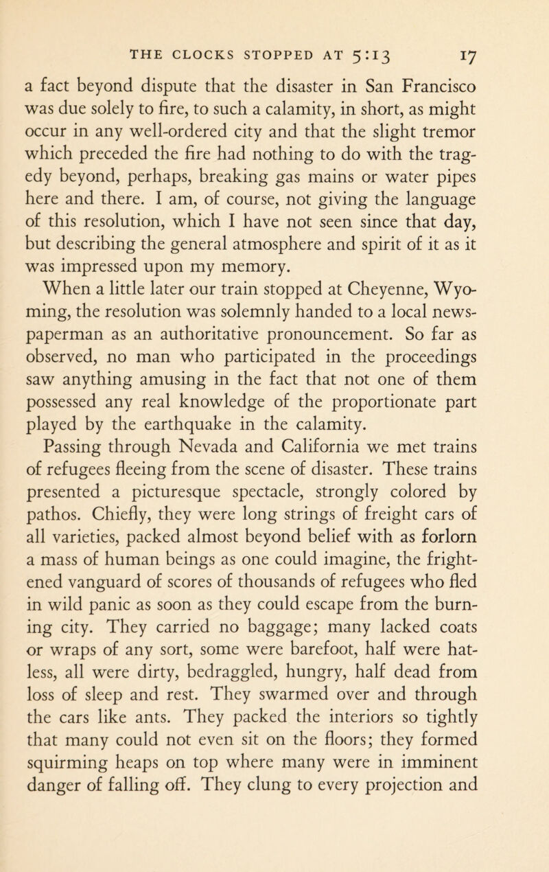 a fact beyond dispute that the disaster in San Francisco was due solely to lire, to such a calamity, in short, as might occur in any well-ordered city and that the slight tremor which preceded the lire had nothing to do with the trag¬ edy beyond, perhaps, breaking gas mains or water pipes here and there. I am, of course, not giving the language of this resolution, which I have not seen since that day, but describing the general atmosphere and spirit of it as it was impressed upon my memory. When a little later our train stopped at Cheyenne, Wyo¬ ming, the resolution was solemnly handed to a local news¬ paperman as an authoritative pronouncement. So far as observed, no man who participated in the proceedings saw anything amusing in the fact that not one of them possessed any real knowledge of the proportionate part played by the earthquake in the calamity. Passing through Nevada and California we met trains of refugees fleeing from the scene of disaster. These trains presented a picturesque spectacle, strongly colored by pathos. Chiefly, they were long strings of freight cars of all varieties, packed almost beyond belief with as forlorn a mass of human beings as one could imagine, the fright¬ ened vanguard of scores of thousands of refugees who fled in wild panic as soon as they could escape from the burn¬ ing city. They carried no baggage; many lacked coats or wraps of any sort, some were barefoot, half were hat¬ less, all were dirty, bedraggled, hungry, half dead from loss of sleep and rest. They swarmed over and through the cars like ants. They packed the interiors so tightly that many could not even sit on the floors; they formed squirming heaps on top where many were in imminent danger of falling off. They clung to every projection and