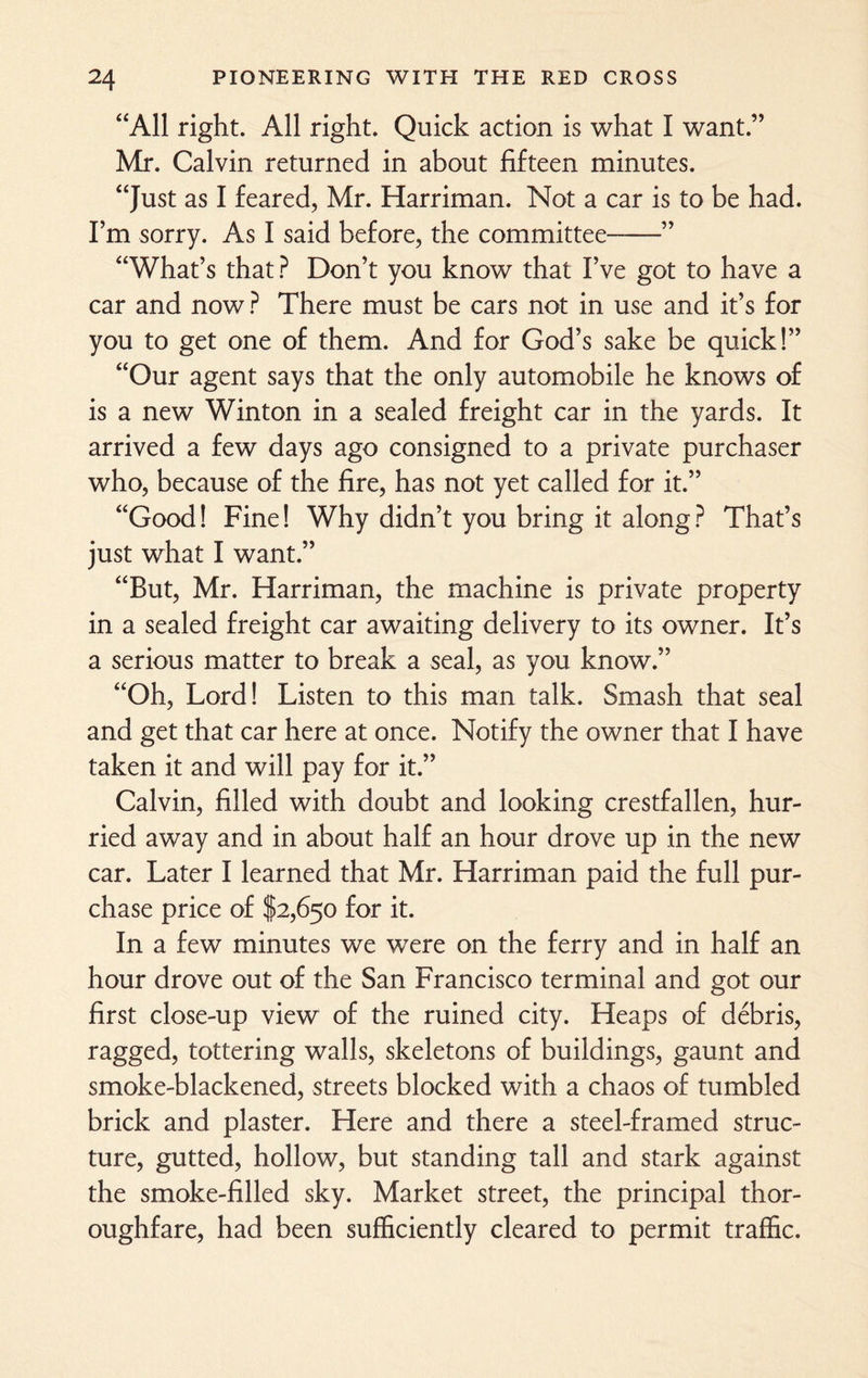 “All right. All right. Quick action is what I want.” Mr. Calvin returned in about fifteen minutes. “Just as I feared, Mr. Harriman. Not a car is to be had. I’m sorry. As I said before, the committee-” “What’s that ? Don’t you know that I’ve got to have a car and now ? There must be cars not in use and it’s for you to get one of them. And for God’s sake be quick!” “Our agent says that the only automobile he knows of is a new Winton in a sealed freight car in the yards. It arrived a few days ago consigned to a private purchaser who, because of the fire, has not yet called for it.” “Good! Fine! Why didn’t you bring it along? That’s just what I want.” “But, Mr. Harriman, the machine is private property in a sealed freight car awaiting delivery to its owner. It’s a serious matter to break a seal, as you know.” “Oh, Lord! Listen to this man talk. Smash that seal and get that car here at once. Notify the owner that I have taken it and will pay for it.” Calvin, filled with doubt and looking crestfallen, hur¬ ried away and in about half an hour drove up in the new car. Later I learned that Mr. Harriman paid the full pur¬ chase price of $2,650 for it. In a few minutes we were on the ferry and in half an hour drove out of the San Francisco terminal and got our first close-up view of the ruined city. Heaps of debris, ragged, tottering walls, skeletons of buildings, gaunt and smoke-blackened, streets blocked with a chaos of tumbled brick and plaster. Here and there a steel-framed struc¬ ture, gutted, hollow, but standing tall and stark against the smoke-filled sky. Market street, the principal thor¬ oughfare, had been sufficiently cleared to permit traffic.