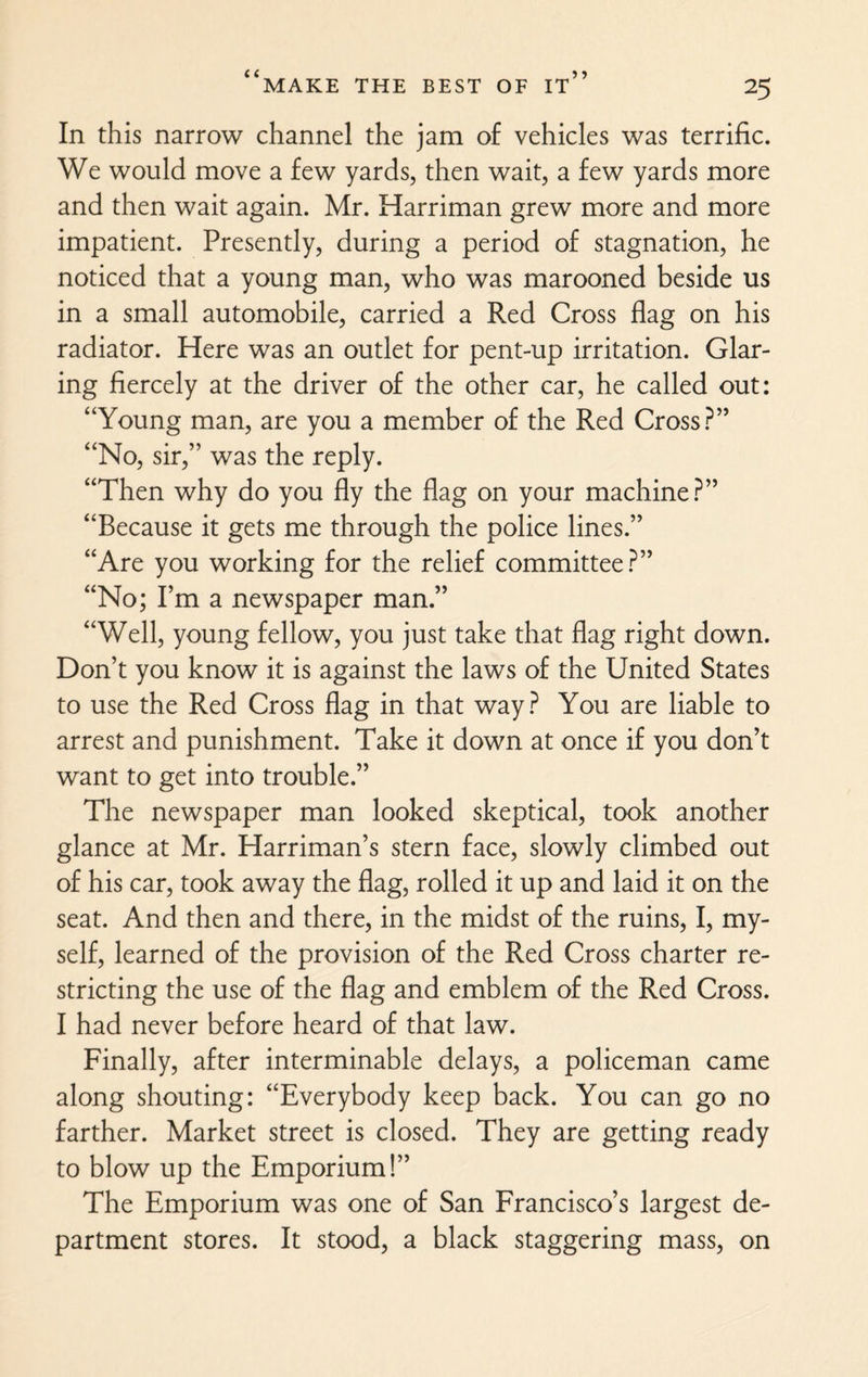 In this narrow channel the jam of vehicles was terrific. We would move a few yards, then wait, a few yards more and then wait again. Mr. Harriman grew more and more impatient. Presently, during a period of stagnation, he noticed that a young man, who was marooned beside us in a small automobile, carried a Red Cross flag on his radiator. Here was an outlet for pent-up irritation. Glar¬ ing fiercely at the driver of the other car, he called out: “Young man, are you a member of the Red Cross?” “No, sir,” was the reply. “Then why do you fly the flag on your machine?” “Because it gets me through the police lines.” “Are you working for the relief committee?” “No; I’m a newspaper man.” “Well, young fellow, you just take that flag right down. Don’t you know it is against the laws of the United States to use the Red Cross flag in that way? You are liable to arrest and punishment. Take it down at once if you don’t want to get into trouble.” The newspaper man looked skeptical, took another glance at Mr. Harriman’s stern face, slowly climbed out of his car, took away the flag, rolled it up and laid it on the seat. And then and there, in the midst of the ruins, I, my¬ self, learned of the provision of the Red Cross charter re¬ stricting the use of the flag and emblem of the Red Cross. I had never before heard of that law. Finally, after interminable delays, a policeman came along shouting: “Everybody keep back. You can go no farther. Market street is closed. They are getting ready to blow up the Emporium!” The Emporium was one of San Francisco’s largest de¬ partment stores. It stood, a black staggering mass, on