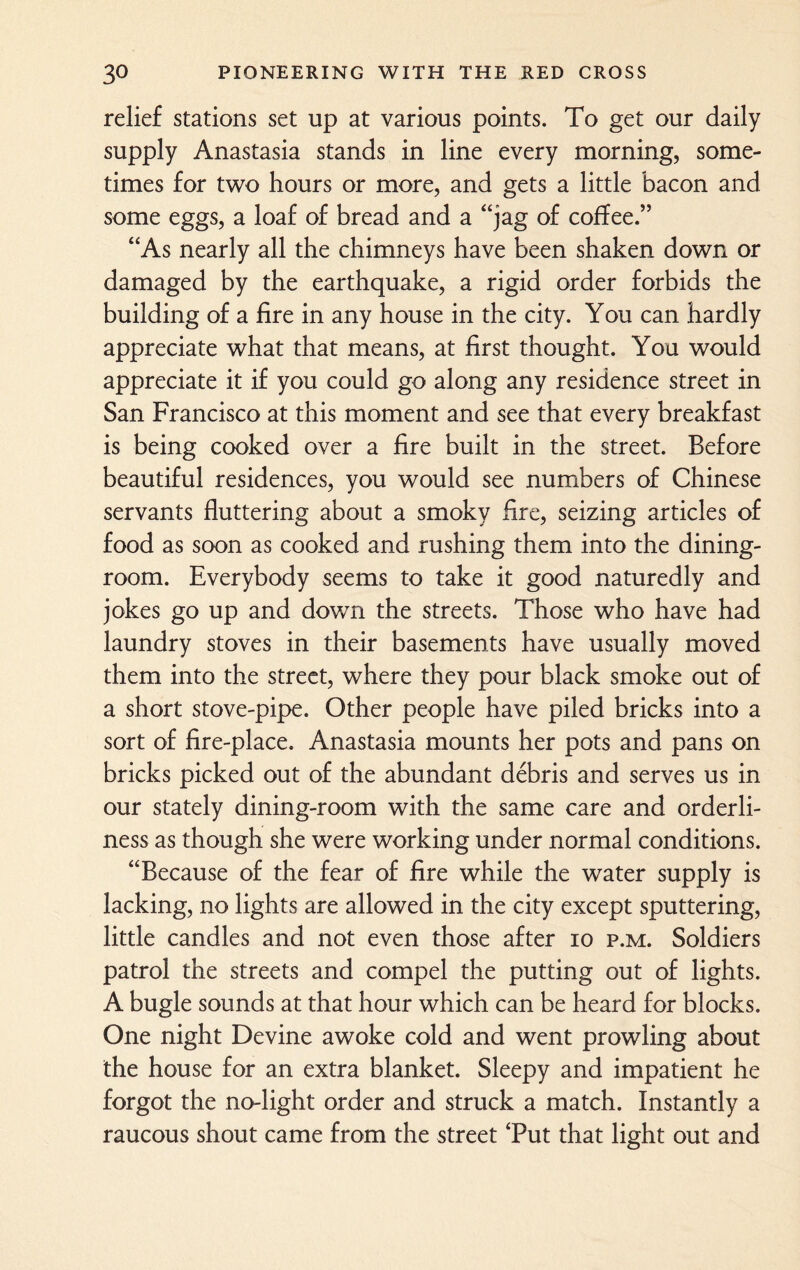 relief stations set up at various points. To get our daily supply Anastasia stands in line every morning, some¬ times for two hours or more, and gets a little bacon and some eggs, a loaf of bread and a “jag of coffee.” “As nearly all the chimneys have been shaken down or damaged by the earthquake, a rigid order forbids the building of a fire in any house in the city. You can hardly appreciate what that means, at first thought. You would appreciate it if you could go along any residence street in San Francisco at this moment and see that every breakfast is being cooked over a fire built in the street. Before beautiful residences, you would see numbers of Chinese servants fluttering about a smoky Are, seizing articles of food as soon as cooked and rushing them into the dining¬ room. Everybody seems to take it good naturedly and jokes go up and down the streets. Those who have had laundry stoves in their basements have usually moved them into the street, where they pour black smoke out of a short stove-pipe. Other people have piled bricks into a sort of fire-place. Anastasia mounts her pots and pans on bricks picked out of the abundant debris and serves us in our stately dining-room with the same care and orderli¬ ness as though she were working under normal conditions. “Because of the fear of fire while the water supply is lacking, no lights are allowed in the city except sputtering, little candles and not even those after io p.m. Soldiers patrol the streets and compel the putting out of lights. A bugle sounds at that hour which can be heard for blocks. One night Devine awoke cold and went prowling about the house for an extra blanket. Sleepy and impatient he forgot the no-light order and struck a match. Instantly a raucous shout came from the street Tut that light out and