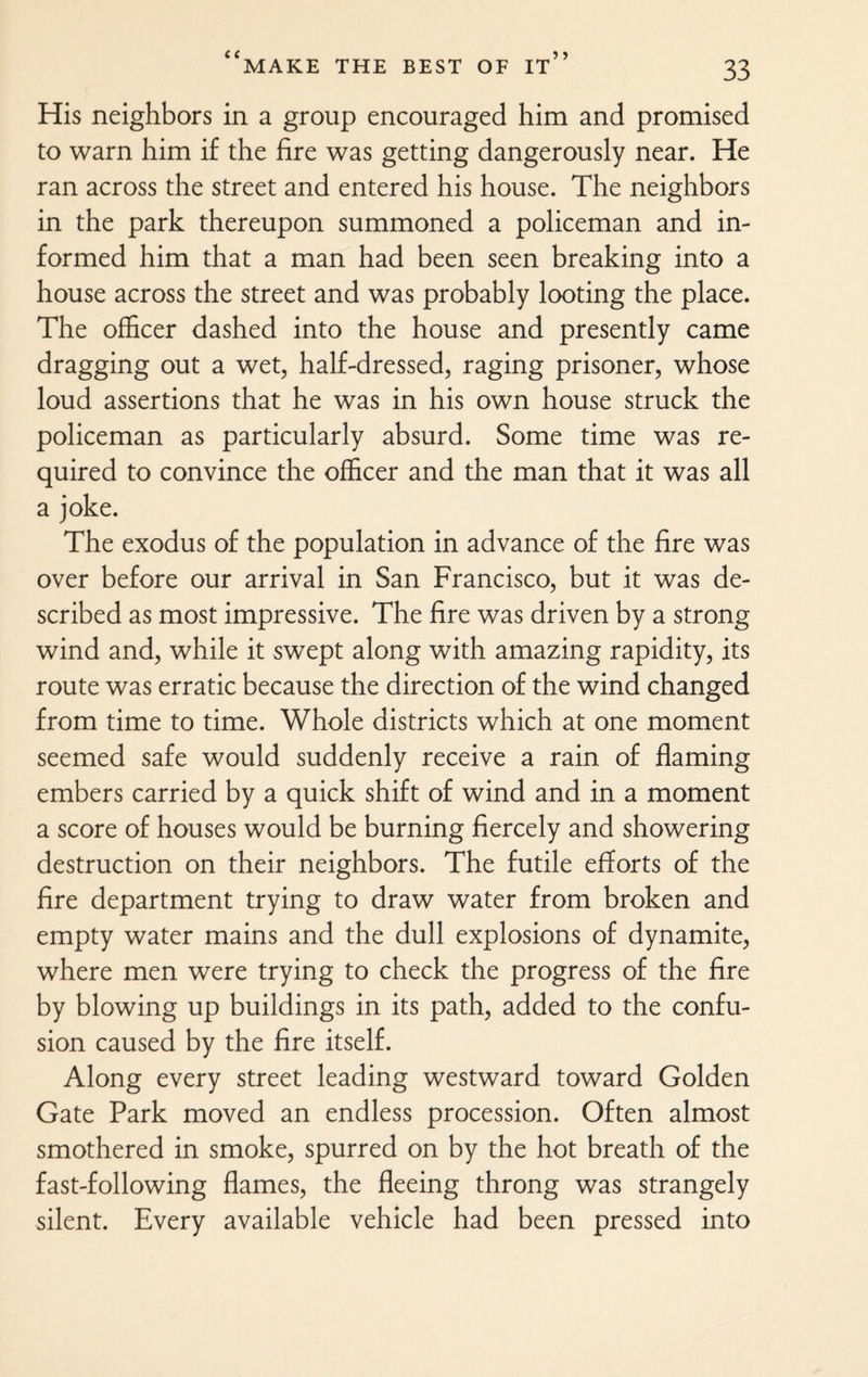 His neighbors in a group encouraged him and promised to warn him if the fire was getting dangerously near. He ran across the street and entered his house. The neighbors in the park thereupon summoned a policeman and in¬ formed him that a man had been seen breaking into a house across the street and was probably looting the place. The officer dashed into the house and presently came dragging out a wet, half-dressed, raging prisoner, whose loud assertions that he was in his own house struck the policeman as particularly absurd. Some time was re¬ quired to convince the officer and the man that it was all a joke. The exodus of the population in advance of the fire was over before our arrival in San Francisco, but it was de¬ scribed as most impressive. The fire was driven by a strong wind and, while it swept along with amazing rapidity, its route was erratic because the direction of the wind changed from time to time. Whole districts which at one moment seemed safe would suddenly receive a rain of flaming embers carried by a quick shift of wind and in a moment a score of houses would be burning fiercely and showering destruction on their neighbors. The futile efforts of the fire department trying to draw water from broken and empty water mains and the dull explosions of dynamite, where men were trying to check the progress of the fire by blowing up buildings in its path, added to the confu¬ sion caused by the fire itself. Along every street leading westward toward Golden Gate Park moved an endless procession. Often almost smothered in smoke, spurred on by the hot breath of the fast-following flames, the fleeing throng was strangely silent. Every available vehicle had been pressed into