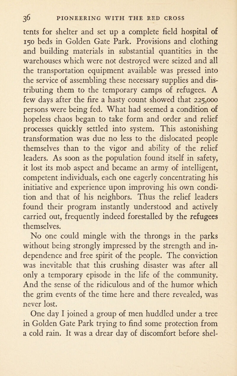 tents for shelter and set up a complete field hospital of 150 beds in Golden Gate Park. Provisions and clothing and building materials in substantial quantities in the warehouses which were not destroyed were seized and all the transportation equipment available was pressed into the service of assembling these necessary supplies and dis¬ tributing them to the temporary camps of refugees. A few days after the fire a hasty count showed that 225,000 persons were being fed. What had seemed a condition of hopeless chaos began to take form and order and relief processes quickly settled into system. This astonishing transformation was due no less to the dislocated people themselves than to the vigor and ability of the relief leaders. As soon as the population found itself in safety, it lost its mob aspect and became an army of intelligent, competent individuals, each one eagerly concentrating his initiative and experience upon improving his own condi¬ tion and that of his neighbors. Thus the relief leaders found their program instantly understood and actively carried out, frequently indeed forestalled by the refugees themselves. No one could mingle with the throngs in the parks without being strongly impressed by the strength and in¬ dependence and free spirit of the people. The conviction was inevitable that this crushing disaster was after all only a temporary episode in the life of the community. And the sense of the ridiculous and of the humor which the grim events of the time here and there revealed, was never lost. One day I joined a group of men huddled under a tree in Golden Gate Park trying to find some protection from a cold rain. It was a drear day of discomfort before shel-