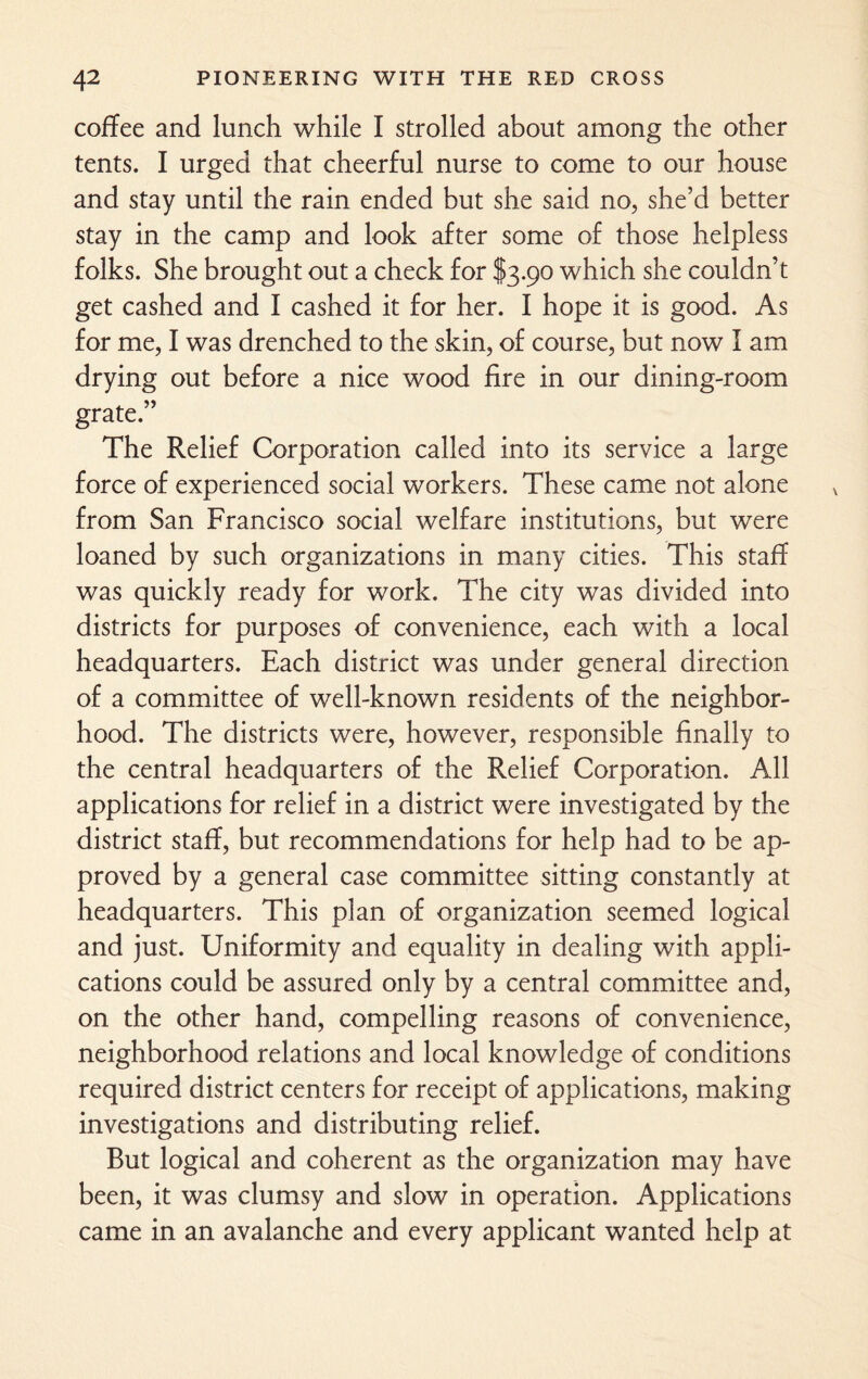 coffee and lunch while I strolled about among the other tents. I urged that cheerful nurse to come to our house and stay until the rain ended but she said no, she’d better stay in the camp and look after some of those helpless folks. She brought out a check for I3.90 which she couldn’t get cashed and I cashed it for her. I hope it is good. As for me, I was drenched to the skin, of course, but now I am drying out before a nice wood fire in our dining-room grate.” The Relief Corporation called into its service a large force of experienced social workers. These came not alone from San Francisco social welfare institutions, but were loaned by such organizations in many cities. This staff was quickly ready for work. The city was divided into districts for purposes of convenience, each with a local headquarters. Each district was under general direction of a committee of well-known residents of the neighbor¬ hood. The districts were, however, responsible finally to the central headquarters of the Relief Corporation. All applications for relief in a district were investigated by the district staff, but recommendations for help had to be ap¬ proved by a general case committee sitting constantly at headquarters. This plan of organization seemed logical and just. Uniformity and equality in dealing with appli¬ cations could be assured only by a central committee and, on the other hand, compelling reasons of convenience, neighborhood relations and local knowledge of conditions required district centers for receipt of applications, making investigations and distributing relief. But logical and coherent as the organization may have been, it was clumsy and slow in operation. Applications came in an avalanche and every applicant wanted help at