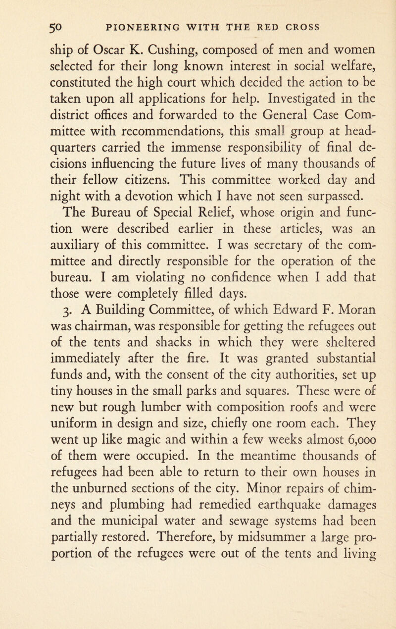 ship of Oscar K. Cushing, composed of men and women selected for their long known interest in social welfare, constituted the high court which decided the action to be taken upon all applications for help. Investigated in the district offices and forwarded to the General Case Com¬ mittee with recommendations, this small group at head¬ quarters carried the immense responsibility of final de¬ cisions influencing the future lives of many thousands of their fellow citizens. This committee worked day and night with a devotion which I have not seen surpassed. The Bureau of Special Relief, whose origin and func¬ tion were described earlier in these articles, was an auxiliary of this committee. I was secretary of the com¬ mittee and directly responsible for the operation of the bureau. I am violating no confidence when I add that those were completely filled days. 3. A Building Committee, of which Edward F. Moran was chairman, was responsible for getting the refugees out of the tents and shacks in which they were sheltered immediately after the fire. It was granted substantial funds and, with the consent of the city authorities, set up tiny houses in the small parks and squares. These were of new but rough lumber with composition roofs and were uniform in design and size, chiefly one room each. They went up like magic and within a few weeks almost 6,000 of them were occupied. In the meantime thousands of refugees had been able to return to their own houses in the unburned sections of the city. Minor repairs of chim¬ neys and plumbing had remedied earthquake damages and the municipal water and sewage systems had been partially restored. Therefore, by midsummer a large pro¬ portion of the refugees were out of the tents and living