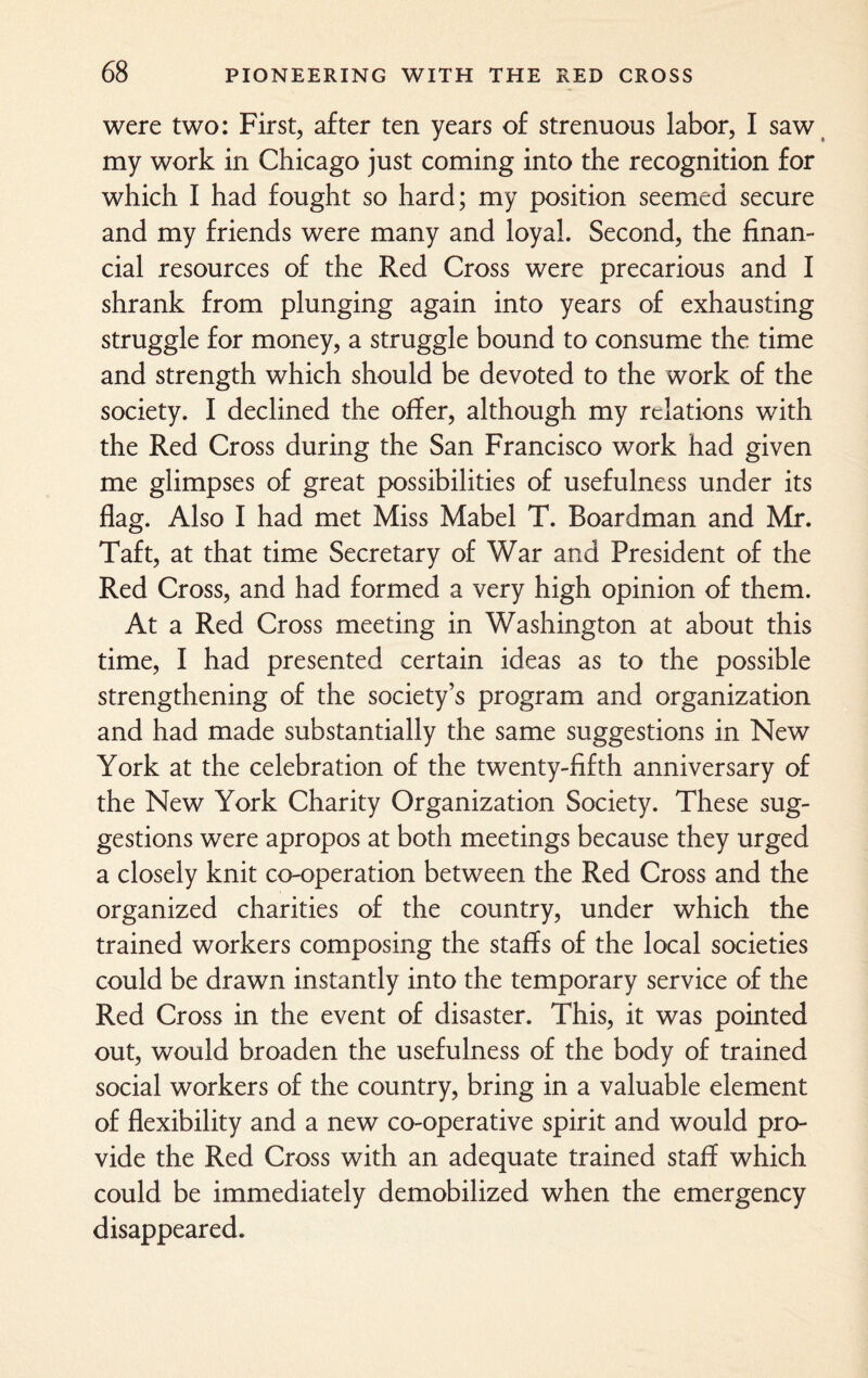 were two: First, after ten years of strenuous labor, I saw my work in Chicago just coming into the recognition for which I had fought so hard; my position seemed secure and my friends were many and loyal. Second, the finan¬ cial resources of the Red Cross were precarious and I shrank from plunging again into years of exhausting struggle for money, a struggle bound to consume the time and strength which should be devoted to the work of the society. I declined the offer, although my relations with the Red Cross during the San Francisco work had given me glimpses of great possibilities of usefulness under its flag. Also I had met Miss Mabel T. Boardman and Mr. Taft, at that time Secretary of War and President of the Red Cross, and had formed a very high opinion of them. At a Red Cross meeting in Washington at about this time, I had presented certain ideas as to the possible strengthening of the society’s program and organization and had made substantially the same suggestions in New York at the celebration of the twenty-fifth anniversary of the New York Charity Organization Society. These sug¬ gestions were apropos at both meetings because they urged a closely knit co-operation between the Red Cross and the organized charities of the country, under which the trained workers composing the staffs of the local societies could be drawn instantly into the temporary service of the Red Cross in the event of disaster. This, it was pointed out, would broaden the usefulness of the body of trained social workers of the country, bring in a valuable element of flexibility and a new co-operative spirit and would pro¬ vide the Red Cross with an adequate trained staff which could be immediately demobilized when the emergency disappeared.