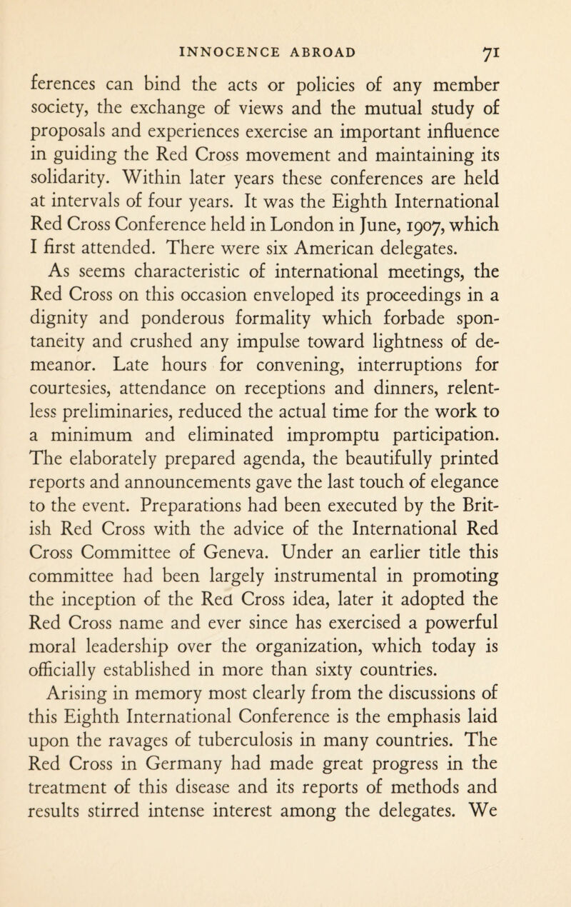 ferences can bind the acts or policies of any member society, the exchange of views and the mutual study of proposals and experiences exercise an important influence in guiding the Red Cross movement and maintaining its solidarity. Within later years these conferences are held at intervals of four years. It was the Eighth International Red Cross Conference held in London in June, 1907, which I first attended. There were six American delegates. As seems characteristic of international meetings, the Red Cross on this occasion enveloped its proceedings in a dignity and ponderous formality which forbade spon¬ taneity and crushed any impulse toward lightness of de¬ meanor. Late hours for convening, interruptions for courtesies, attendance on receptions and dinners, relent¬ less preliminaries, reduced the actual time for the work to a minimum and eliminated impromptu participation. The elaborately prepared agenda, the beautifully printed reports and announcements gave the last touch of elegance to the event. Preparations had been executed by the Brit¬ ish Red Cross with the advice of the International Red Cross Committee of Geneva. Under an earlier title this committee had been largely instrumental in promoting the inception of the Red Cross idea, later it adopted the Red Cross name and ever since has exercised a powerful moral leadership over the organization, which today is officially established in more than sixty countries. Arising in memory most clearly from the discussions of this Eighth International Conference is the emphasis laid upon the ravages of tuberculosis in many countries. The Red Cross in Germany had made great progress in the treatment of this disease and its reports of methods and results stirred intense interest among the delegates. We