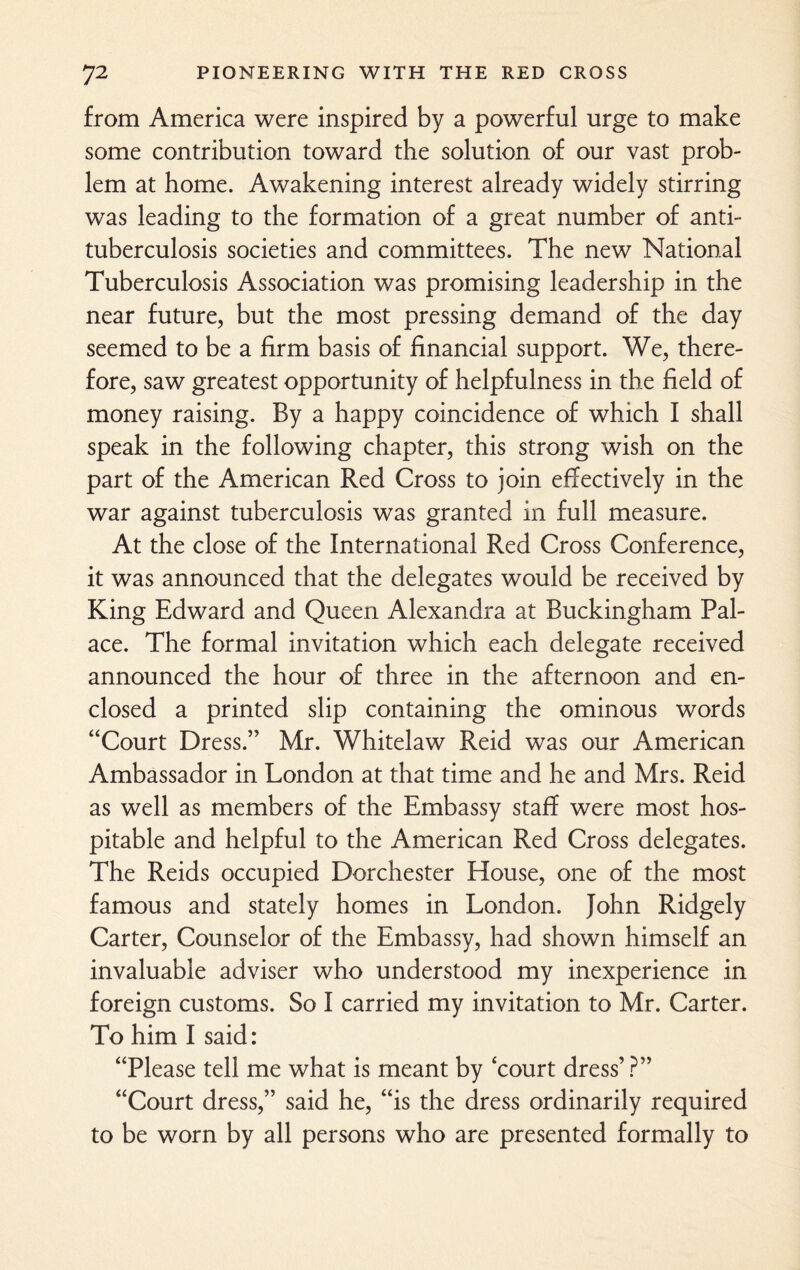 from America were inspired by a powerful urge to make some contribution toward the solution of our vast prob¬ lem at home. Awakening interest already widely stirring was leading to the formation of a great number of anti¬ tuberculosis societies and committees. The new National Tuberculosis Association was promising leadership in the near future, but the most pressing demand of the day seemed to be a firm basis of financial support. We, there¬ fore, saw greatest opportunity of helpfulness in the field of money raising. By a happy coincidence of which I shall speak in the following chapter, this strong wish on the part of the American Red Cross to join effectively in the war against tuberculosis was granted in full measure. At the close of the International Red Cross Conference, it was announced that the delegates would be received by King Edward and Queen Alexandra at Buckingham Pal¬ ace. The formal invitation which each delegate received announced the hour of three in the afternoon and en¬ closed a printed slip containing the ominous words “Court Dress.” Mr. Whitelaw Reid was our American Ambassador in London at that time and he and Mrs. Reid as well as members of the Embassy staff were most hos¬ pitable and helpful to the American Red Cross delegates. The Reids occupied Dorchester House, one of the most famous and stately homes in London. John Ridgely Carter, Counselor of the Embassy, had shown himself an invaluable adviser who understood my inexperience in foreign customs. So I carried my invitation to Mr. Carter. To him I said: “Please tell me what is meant by 'court dress’ ?” “Court dress,” said he, “is the dress ordinarily required to be worn by all persons who are presented formally to