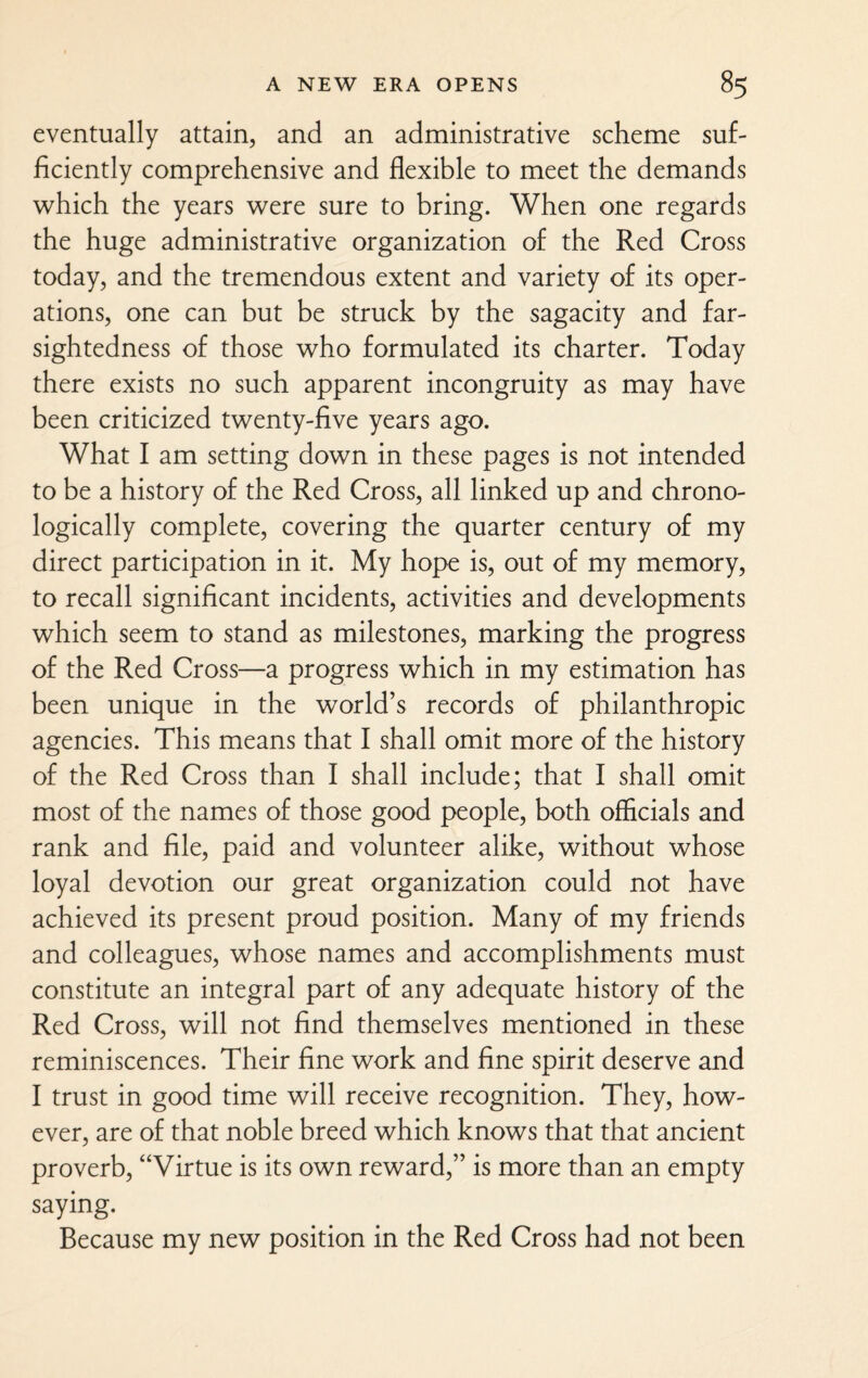 eventually attain, and an administrative scheme suf¬ ficiently comprehensive and flexible to meet the demands which the years were sure to bring. When one regards the huge administrative organization of the Red Cross today, and the tremendous extent and variety of its oper¬ ations, one can but be struck by the sagacity and far¬ sightedness of those who formulated its charter. Today there exists no such apparent incongruity as may have been criticized twenty-five years ago. What I am setting down in these pages is not intended to be a history of the Red Cross, all linked up and chrono¬ logically complete, covering the quarter century of my direct participation in it. My hope is, out of my memory, to recall significant incidents, activities and developments which seem to stand as milestones, marking the progress of the Red Cross—a progress which in my estimation has been unique in the world’s records of philanthropic agencies. This means that I shall omit more of the history of the Red Cross than I shall include; that I shall omit most of the names of those good people, both officials and rank and file, paid and volunteer alike, without whose loyal devotion our great organization could not have achieved its present proud position. Many of my friends and colleagues, whose names and accomplishments must constitute an integral part of any adequate history of the Red Cross, will not find themselves mentioned in these reminiscences. Their fine work and fine spirit deserve and I trust in good time will receive recognition. They, how¬ ever, are of that noble breed which knows that that ancient proverb, “Virtue is its own reward,” is more than an empty saying. Because my new position in the Red Cross had not been