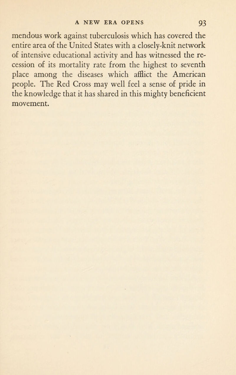 mendous work against tuberculosis which has covered the entire area of the United States with a closely-knit network of intensive educational activity and has witnessed the re¬ cession of its mortality rate from the highest to seventh place among the diseases which afflict the American people. The Red Cross may well feel a sense of pride in the knowledge that it has shared in this mighty beneficient movement.