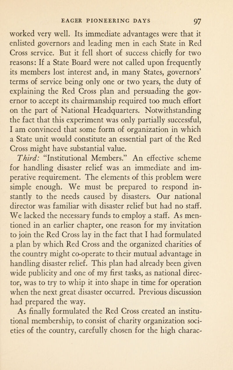 worked very well. Its immediate advantages were that it enlisted governors and leading men in each State in Red Cross service. But it fell short of success chiefly for two reasons: If a State Board were not called upon frequently its members lost interest and, in many States, governors’ terms of service being only one or two years, the duty of explaining the Red Cross plan and persuading the gov¬ ernor to accept its chairmanship required too much effort on the part of National Headquarters. Notwithstanding the fact that this experiment was only partially successful, I am convinced that some form of organization in which a State unit would constitute an essential part of the Red Cross might have substantial value. Third: “Institutional Members.” An effective scheme for handling disaster relief was an immediate and im¬ perative requirement. The elements of this problem were simple enough. We must be prepared to respond in¬ stantly to the needs caused by disasters. Our national director was familiar with disaster relief but had no staff. We lacked the necessary funds to employ a staff. As men¬ tioned in an earlier chapter, one reason for my invitation to join the Red Cross lay in the fact that I had formulated a plan by which Red Cross and the organized charities of the country might co-operate to their mutual advantage in handling disaster relief. This plan had already been given wide publicity and one of my first tasks, as national direc¬ tor, was to try to whip it into shape in time for operation when the next great disaster occurred. Previous discussion had prepared the way. As finally formulated the Red Cross created an institu¬ tional membership, to consist of charity organization soci¬ eties of the country, carefully chosen for the high charac-