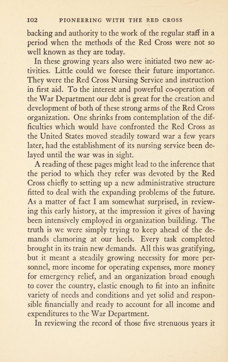 backing and authority to the work of the regular staff in a period when the methods of the Red Cross were not so well known as they are today. In these growing years also were initiated two new ac¬ tivities. Little could we foresee their future importance. They were the Red Cross Nursing Service and instruction in first aid. To the interest and powerful co-operation of the War Department our debt is great for the creation and development of both of these strong arms of the Red Cross organization. One shrinks from contemplation of the dif¬ ficulties which would have confronted the Red Cross as the United States moved steadily toward war a few years later, had the establishment of its nursing service been de¬ layed until the war was in sight. A reading of these pages might lead to the inference that the period to which they refer was devoted by the Red Cross chiefly to setting up a new administrative structure fitted to deal with the expanding problems of the future. As a matter of fact I am somewhat surprised, in review¬ ing this early history, at the impression it gives of having been intensively employed in organization building. The truth is we were simply trying to keep ahead of the de¬ mands clamoring at our heels. Every task completed brought in its train new demands. All this was gratifying, but it meant a steadily growing necessity for more per¬ sonnel, more income for operating expenses, more money for emergency relief, and an organization broad enough to cover the country, elastic enough to fit into an infinite variety of needs and conditions and yet solid and respon¬ sible financially and ready to account for all income and expenditures to the War Department. In reviewing the record of those five strenuous years it