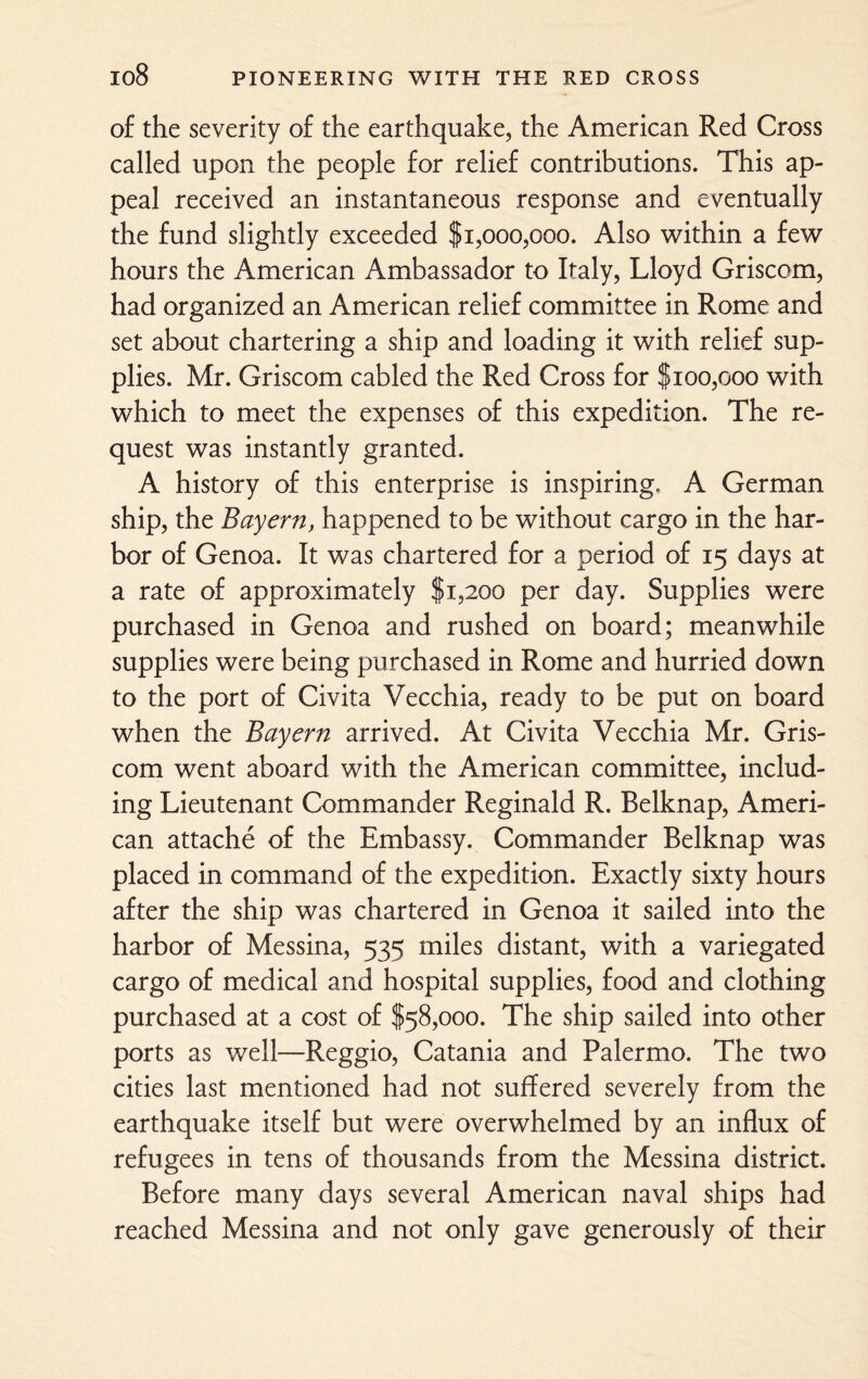of the severity of the earthquake, the American Red Cross called upon the people for relief contributions. This ap¬ peal received an instantaneous response and eventually the fund slightly exceeded $1,000,000. Also within a few hours the American Ambassador to Italy, Lloyd Griscom, had organized an American relief committee in Rome and set about chartering a ship and loading it with relief sup¬ plies. Mr. Griscom cabled the Red Cross for $100,000 with which to meet the expenses of this expedition. The re¬ quest was instantly granted. A history of this enterprise is inspiring. A German ship, the Bayern, happened to be without cargo in the har¬ bor of Genoa. It was chartered for a period of 15 days at a rate of approximately $1,200 per day. Supplies were purchased in Genoa and rushed on board; meanwhile supplies were being purchased in Rome and hurried down to the port of Civita Vecchia, ready to be put on board when the Bayern arrived. At Civita Vecchia Mr. Gris¬ com went aboard with the American committee, includ¬ ing Lieutenant Commander Reginald R. Belknap, Ameri¬ can attache of the Embassy. Commander Belknap was placed in command of the expedition. Exactly sixty hours after the ship was chartered in Genoa it sailed into the harbor of Messina, 535 miles distant, with a variegated cargo of medical and hospital supplies, food and clothing purchased at a cost of $58,000. The ship sailed into other ports as well—Reggio, Catania and Palermo. The two cities last mentioned had not suffered severely from the earthquake itself but were overwhelmed by an influx of refugees in tens of thousands from the Messina district. Before many days several American naval ships had reached Messina and not only gave generously of their