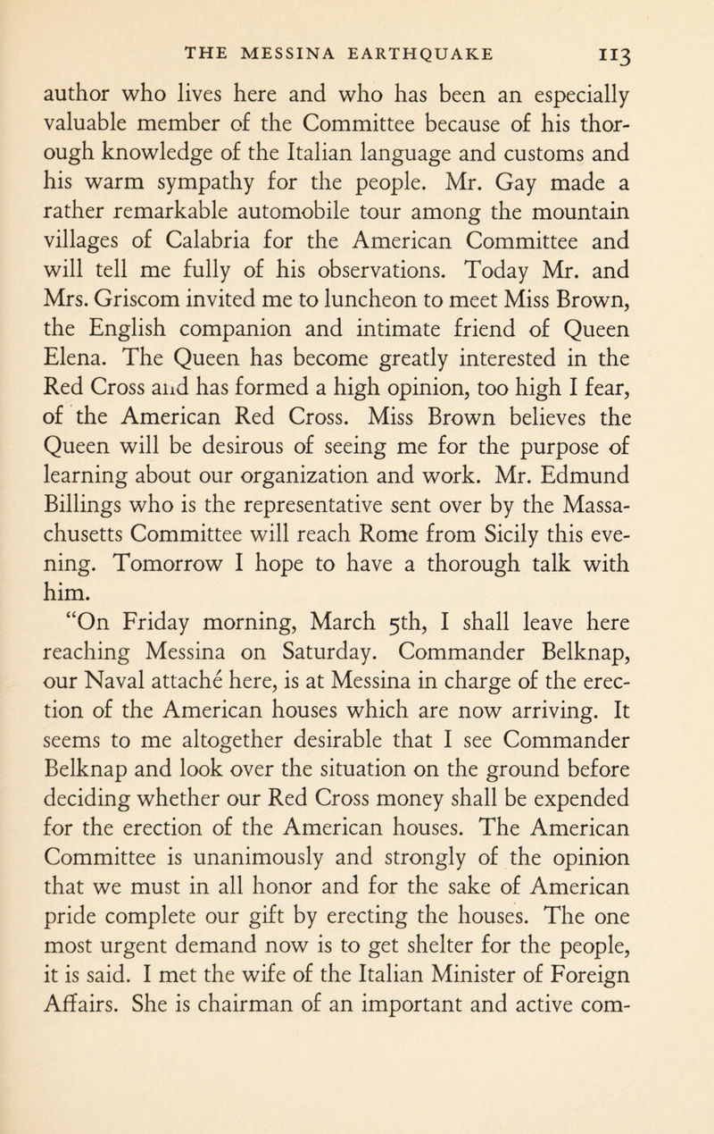 author who lives here and who has been an especially valuable member of the Committee because of his thor¬ ough knowledge of the Italian language and customs and his warm sympathy for the people. Mr. Gay made a rather remarkable automobile tour among the mountain villages of Calabria for the American Committee and will tell me fully of his observations. Today Mr. and Mrs. Griscom invited me to luncheon to meet Miss Brown, the English companion and intimate friend of Queen Elena. The Queen has become greatly interested in the Red Cross and has formed a high opinion, too high I fear, of the American Red Cross. Miss Brown believes the Queen will be desirous of seeing me for the purpose of learning about our organization and work. Mr. Edmund Billings who is the representative sent over by the Massa¬ chusetts Committee will reach Rome from Sicily this eve¬ ning. Tomorrow I hope to have a thorough talk with him. “On Friday morning, March 5th, I shall leave here reaching Messina on Saturday. Commander Belknap, our Naval attache here, is at Messina in charge of the erec¬ tion of the American houses which are now arriving. It seems to me altogether desirable that I see Commander Belknap and look over the situation on the ground before deciding whether our Red Cross money shall be expended for the erection of the American houses. The American Committee is unanimously and strongly of the opinion that we must in all honor and for the sake of American pride complete our gift by erecting the houses. The one most urgent demand now is to get shelter for the people, it is said. I met the wife of the Italian Minister of Foreign Affairs. She is chairman of an important and active com-