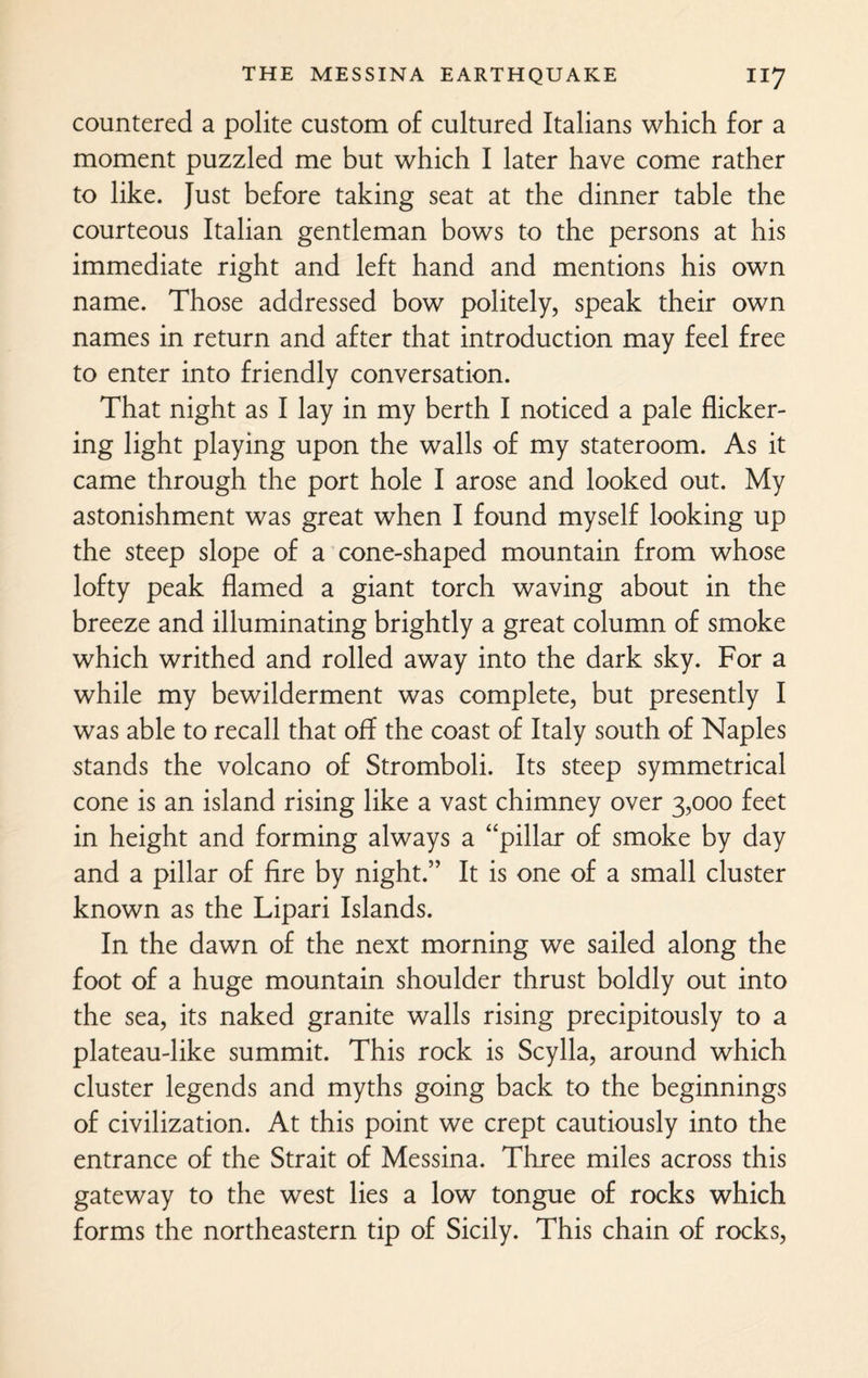 countered a polite custom of cultured Italians which for a moment puzzled me but which I later have come rather to like. Just before taking seat at the dinner table the courteous Italian gentleman bows to the persons at his immediate right and left hand and mentions his own name. Those addressed bow politely, speak their own names in return and after that introduction may feel free to enter into friendly conversation. That night as I lay in my berth I noticed a pale flicker¬ ing light playing upon the walls of my stateroom. As it came through the port hole I arose and looked out. My astonishment was great when I found myself looking up the steep slope of a cone-shaped mountain from whose lofty peak flamed a giant torch waving about in the breeze and illuminating brightly a great column of smoke which writhed and rolled away into the dark sky. For a while my bewilderment was complete, but presently I was able to recall that off the coast of Italy south of Naples stands the volcano of Stromboli. Its steep symmetrical cone is an island rising like a vast chimney over 3,000 feet in height and forming always a “pillar of smoke by day and a pillar of fire by night.” It is one of a small cluster known as the Lipari Islands. In the dawn of the next morning we sailed along the foot of a huge mountain shoulder thrust boldly out into the sea, its naked granite walls rising precipitously to a plateau-like summit. This rock is Scylla, around which cluster legends and myths going back to the beginnings of civilization. At this point we crept cautiously into the entrance of the Strait of Messina. Three miles across this gateway to the west lies a low tongue of rocks which forms the northeastern tip of Sicily. This chain of rocks,