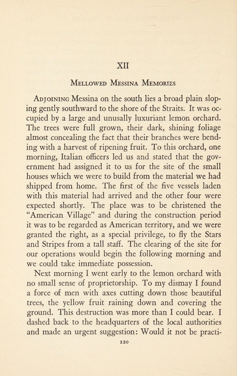 XII Mellowed Messina Memories Adjoining Messina on the south lies a broad plain slop¬ ing gently southward to the shore of the Straits. It was oc¬ cupied by a large and unusally luxuriant lemon orchard. The trees were full grown, their dark, shining foliage almost concealing the fact that their branches were bend¬ ing with a harvest of ripening fruit. To this orchard, one morning, Italian officers led us and stated that the gov¬ ernment had assigned it to us for the site of the small houses which we were to build from the material we had shipped from home. The first of the five vessels laden with this material had arrived and the other four were expected shortly. The place was to be christened the ‘‘American Village” and during the construction period it was to be regarded as American territory, and we were granted the right, as a special privilege, to fly the Stars and Stripes from a tall staff. The clearing of the site for our operations would begin the following morning and we could take immediate possession. Next morning I went early to the lemon orchard with no small sense of proprietorship. To my dismay I found a force of men with axes cutting down those beautiful trees, the yellow fruit raining down and covering the ground. This destruction was more than I could bear. I dashed back to the headquarters of the local authorities and made an urgent suggestion: Would it not be practi-