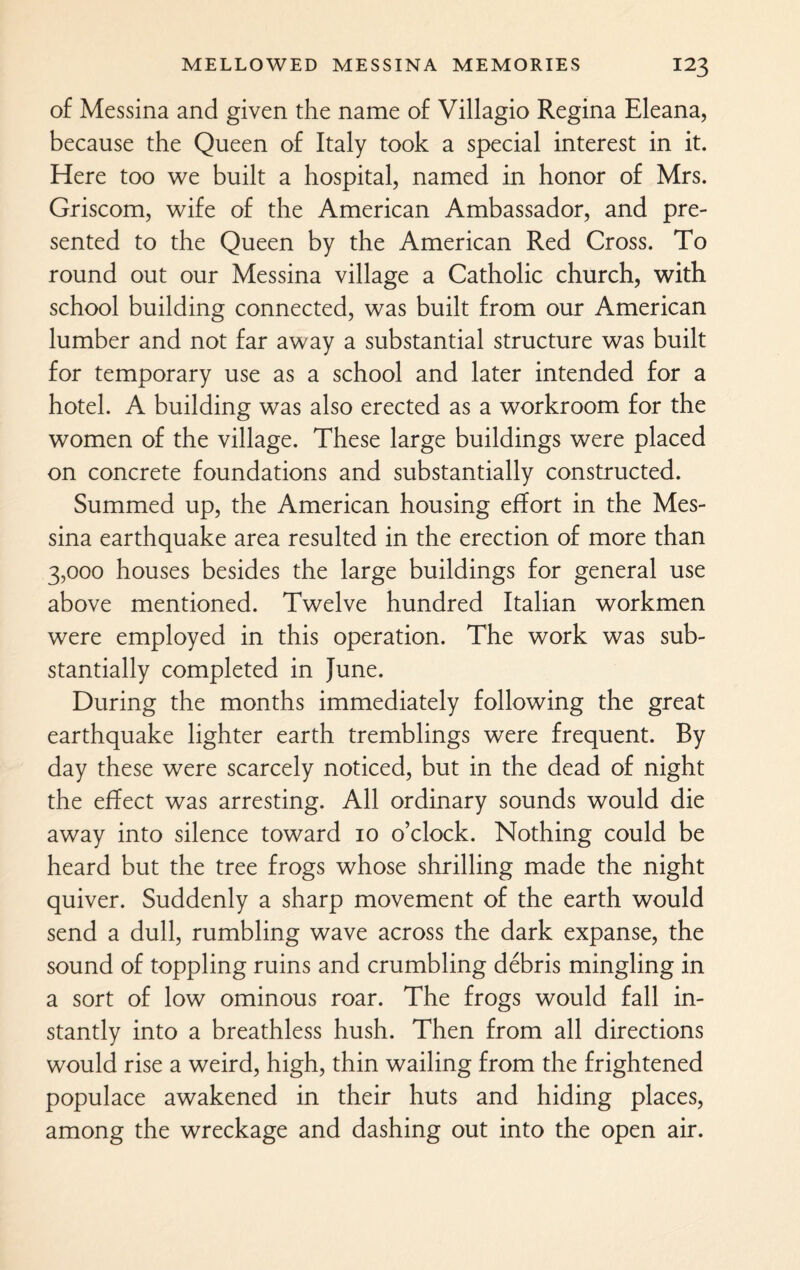 of Messina and given the name of Villagio Regina Eleana, because the Queen of Italy took a special interest in it. Here too we built a hospital, named in honor of Mrs. Griscom, wife of the American Ambassador, and pre¬ sented to the Queen by the American Red Cross. To round out our Messina village a Catholic church, with school building connected, was built from our American lumber and not far away a substantial structure was built for temporary use as a school and later intended for a hotel. A building was also erected as a workroom for the women of the village. These large buildings were placed on concrete foundations and substantially constructed. Summed up, the American housing effort in the Mes¬ sina earthquake area resulted in the erection of more than 3,000 houses besides the large buildings for general use above mentioned. Twelve hundred Italian workmen were employed in this operation. The work was sub¬ stantially completed in June. During the months immediately following the great earthquake lighter earth tremblings were frequent. By day these were scarcely noticed, but in the dead of night the effect was arresting. All ordinary sounds would die away into silence toward io o’clock. Nothing could be heard but the tree frogs whose shrilling made the night quiver. Suddenly a sharp movement of the earth would send a dull, rumbling wave across the dark expanse, the sound of toppling ruins and crumbling debris mingling in a sort of low ominous roar. The frogs would fall in¬ stantly into a breathless hush. Then from all directions would rise a weird, high, thin wailing from the frightened populace awakened in their huts and hiding places, among the wreckage and dashing out into the open air.