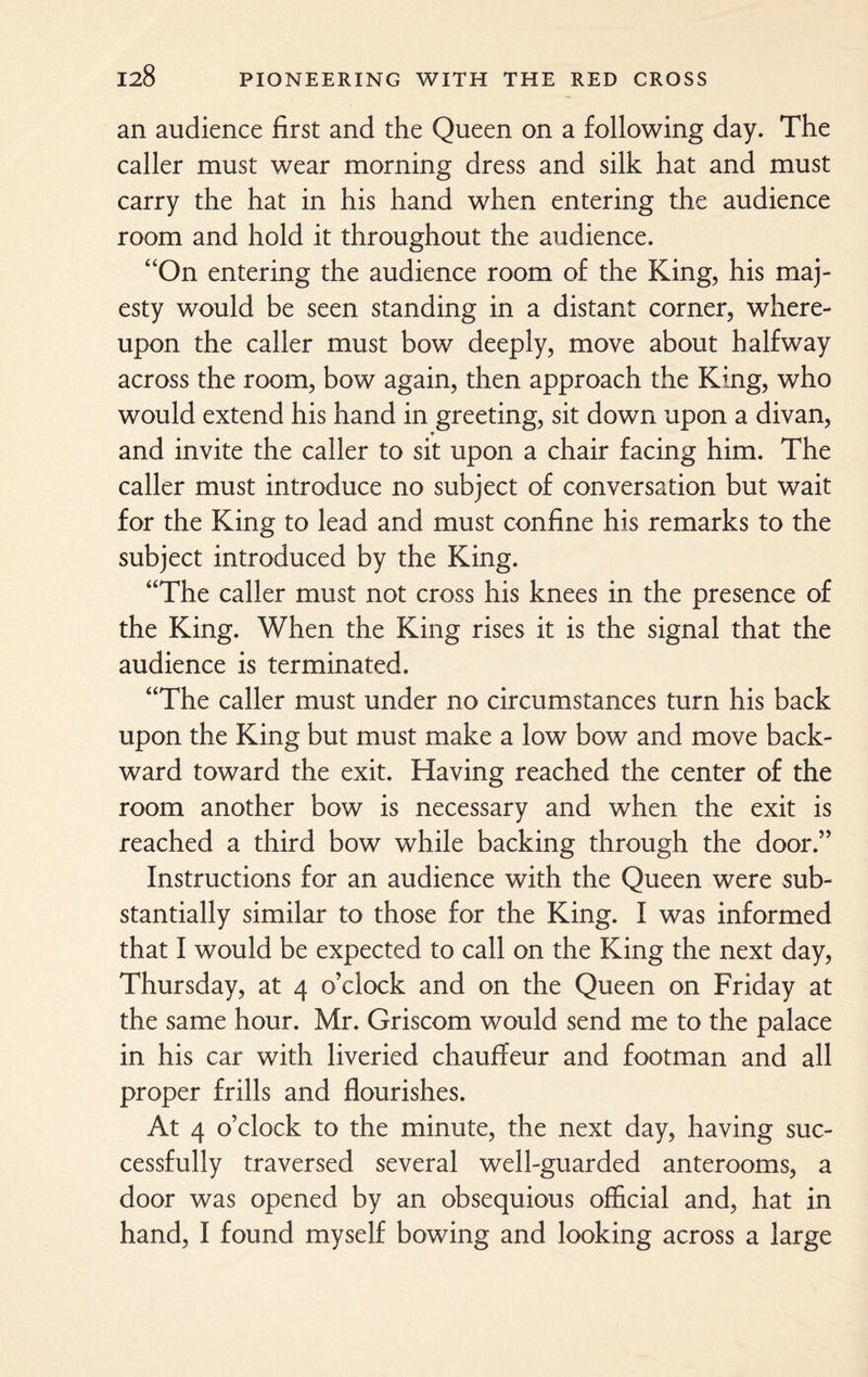 an audience first and the Queen on a following day. The caller must wear morning dress and silk hat and must carry the hat in his hand when entering the audience room and hold it throughout the audience. “On entering the audience room of the King, his maj¬ esty would be seen standing in a distant corner, where¬ upon the caller must bow deeply, move about halfway across the room, bow again, then approach the King, who would extend his hand in greeting, sit down upon a divan, and invite the caller to sit upon a chair facing him. The caller must introduce no subject of conversation but wait for the King to lead and must confine his remarks to the subject introduced by the King. “The caller must not cross his knees in the presence of the King. When the King rises it is the signal that the audience is terminated. “The caller must under no circumstances turn his back upon the King but must make a low bow and move back¬ ward toward the exit. Having reached the center of the room another bow is necessary and when the exit is reached a third bow while backing through the door.” Instructions for an audience with the Queen were sub¬ stantially similar to those for the King. I was informed that I would be expected to call on the King the next day, Thursday, at 4 o’clock and on the Queen on Friday at the same hour. Mr. Griscom would send me to the palace in his car with liveried chauffeur and footman and all proper frills and flourishes. At 4 o’clock to the minute, the next day, having suc¬ cessfully traversed several well-guarded anterooms, a door was opened by an obsequious official and, hat in hand, I found myself bowing and looking across a large