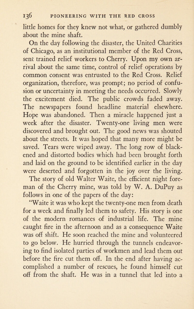 little homes for they knew not what, or gathered dumbly about the mine shaft. On the day following the disaster, the United Charities of Chicago, as an institutional member of the Red Cross, sent trained relief workers to Cherry. Upon my own ar¬ rival about the same time, control of relief operations by common consent was entrusted to the Red Cross. Relief organization, therefore, was prompt; no period of confu¬ sion or uncertainty in meeting the needs occurred. Slowly the excitement died. The public crowds faded away. The newspapers found headline material elsewhere. Hope was abandoned. Then a miracle happened just a week after the disaster. Twenty-one living men were discovered and brought out. The good news was shouted about the streets. It was hoped that many more might be saved. Tears were wiped away. The long row of black¬ ened and distorted bodies which had been brought forth and laid on the ground to be identified earlier in the day were deserted and forgotten in the joy over the living. The story of old Walter Waite, the efficient night fore¬ man of the Cherry mine, was told by W. A. DuPuy as follows in one of the papers of the day: “Waite it was who kept the twenty-one men from death for a week and finally led them to safety. His story is one of the modern romances of industrial life. The mine caught fire in the afternoon and as a consequence Waite was off shift. He soon reached the mine and volunteered to go below. He hurried through the tunnels endeavor¬ ing to find isolated parties of workmen and lead them out before the fire cut them off. In the end after having ac¬ complished a number of rescues, he found himself cut off from the shaft. He was in a tunnel that led into a