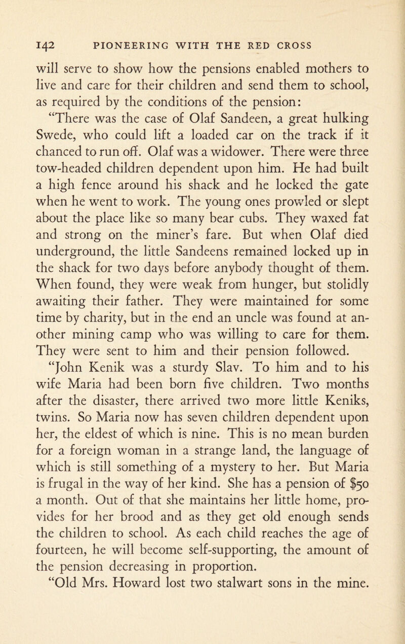 will serve to show how the pensions enabled mothers to live and care for their children and send them to school, as required by the conditions of the pension: “There was the case of Olaf Sandeen, a great hulking Swede, who could lift a loaded car on the track if it chanced to run off. Olaf was a widower. There were three tow-headed children dependent upon him. He had built a high fence around his shack and he locked the gate when he went to work. The young ones prowled or slept about the place like so many bear cubs. They waxed fat and strong on the miner’s fare. But when Olaf died underground, the little Sandeens remained locked up in the shack for two days before anybody thought of them. When found, they were weak from hunger, but stolidly awaiting their father. They were maintained for some time by charity, but in the end an uncle was found at an¬ other mining camp who was willing to care for them. They were sent to him and their pension followed. “John Kenik was a sturdy Slav. To him and to his wife Maria had been born five children. Two months after the disaster, there arrived two more little Keniks, twins. So Maria now has seven children dependent upon her, the eldest of which is nine. This is no mean burden for a foreign woman in a strange land, the language of which is still something of a mystery to her. But Maria is frugal in the way of her kind. She has a pension of $50 a month. Out of that she maintains her little home, pro¬ vides for her brood and as they get old enough sends the children to school. As each child reaches the age of fourteen, he will become self-supporting, the amount of the pension decreasing in proportion. “Old Mrs. Howard lost two stalwart sons in the mine.