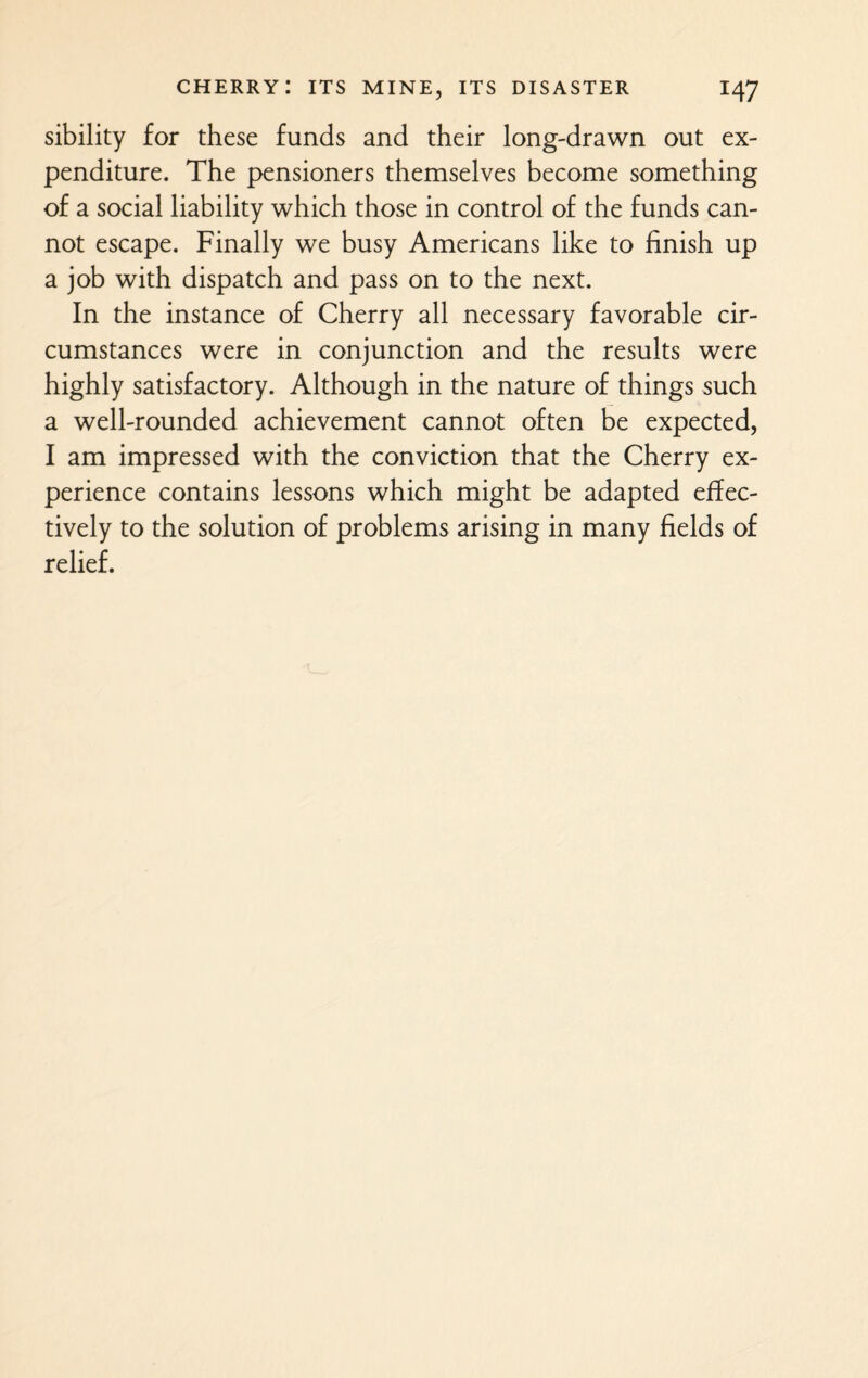 sibility for these funds and their long-drawn out ex¬ penditure. The pensioners themselves become something of a social liability which those in control of the funds can¬ not escape. Finally we busy Americans like to finish up a job with dispatch and pass on to the next. In the instance of Cherry all necessary favorable cir¬ cumstances were in conjunction and the results were highly satisfactory. Although in the nature of things such a well-rounded achievement cannot often be expected, I am impressed with the conviction that the Cherry ex¬ perience contains lessons which might be adapted effec¬ tively to the solution of problems arising in many fields of relief.