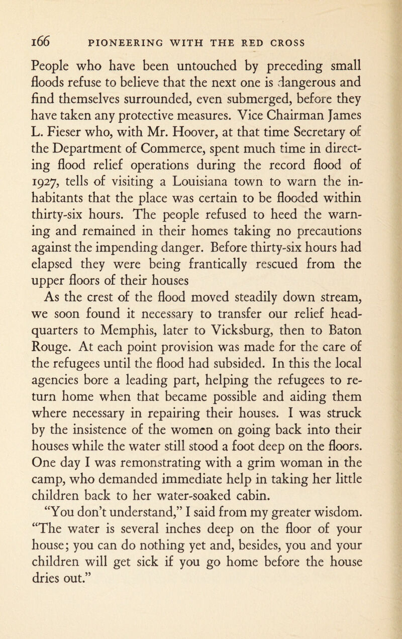 People who have been untouched by preceding small floods refuse to believe that the next one is dangerous and find themselves surrounded, even submerged, before they have taken any protective measures. Vice Chairman James L. Fieser who, with Mr. Hoover, at that time Secretary of the Department of Commerce, spent much time in direct¬ ing flood relief operations during the record flood of 1927, tells of visiting a Louisiana town to warn the in¬ habitants that the place was certain to be flooded within thirty-six hours. The people refused to heed the warn¬ ing and remained in their homes taking no precautions against the impending danger. Before thirty-six hours had elapsed they were being frantically rescued from the upper floors of their houses As the crest of the flood moved steadily down stream, we soon found it necessary to transfer our relief head¬ quarters to Memphis, later to Vicksburg, then to Baton Rouge. At each point provision was made for the care of the refugees until the flood had subsided. In this the local agencies bore a leading part, helping the refugees to re¬ turn home when that became possible and aiding them where necessary in repairing their houses. I was struck by the insistence of the women on going back into their houses while the water still stood a foot deep on the floors. One day I was remonstrating with a grim woman in the camp, who demanded immediate help in taking her little children back to her water-soaked cabin. “You don’t understand,” I said from my greater wisdom. “The water is several inches deep on the floor of your house; you can do nothing yet and, besides, you and your children will get sick if you go home before the house dries out.”