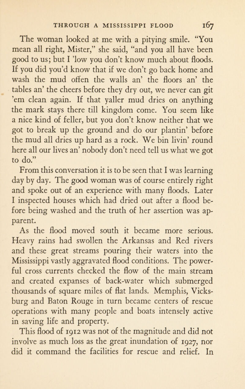 The woman looked at me with a pitying smile. “You mean all right, Mister,” she said, “and you all have been good to us; but I ’low you don’t know much about floods. If you did you’d know that if we don’t go back home and wash the mud offen the walls an’ the floors an’ the tables an’ the cheers before they dry out, we never can git ’em clean again. If that yaller mud dries on anything the mark stays there till kingdom come. You seem like a nice kind of feller, but you don’t know neither that we got to break up the ground and do our plantin’ before the mud all dries up hard as a rock. We bin livin’ round here all our lives an’ nobody don’t need tell us what we got to do.” From this conversation it is to be seen that I was learning day by day. The good woman was of course entirely right and spoke out of an experience with many floods. Later I inspected houses which had dried out after a flood be¬ fore being washed and the truth of her assertion was ap¬ parent. As the flood moved south it became more serious. Heavy rains had swollen the Arkansas and Red rivers and these great streams pouring their waters into the Mississippi vastly aggravated flood conditions. The power¬ ful cross currents checked the flow of the main stream and created expanses of back-water which submerged thousands of square miles of flat lands. Memphis, Vicks¬ burg and Baton Rouge in turn became centers of rescue operations with many people and boats intensely active in saving life and property. This flood of 1912 was not of the magnitude and did not involve as much loss as the great inundation of 1927, nor did it command the facilities for rescue and relief. In