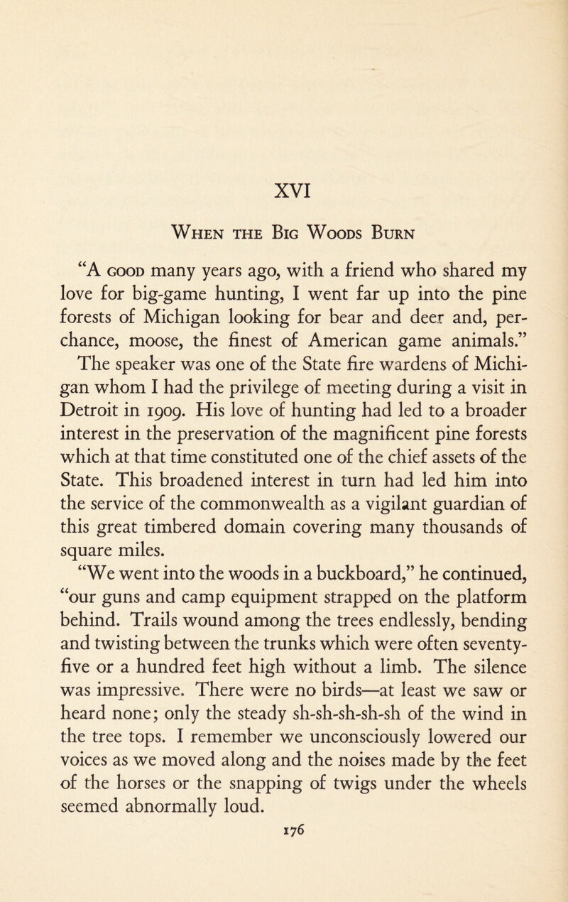 XVI When the Big Woods Burn “A good many years ago, with a friend who shared my love for big-game hunting, I went far up into the pine forests of Michigan looking for bear and deer and, per¬ chance, moose, the finest of American game animals.” The speaker was one of the State fire wardens of Michi¬ gan whom I had the privilege of meeting during a visit in Detroit in 1909. His love of hunting had led to a broader interest in the preservation of the magnificent pine forests which at that time constituted one of the chief assets of the State. This broadened interest in turn had led him into the service of the commonwealth as a vigilant guardian of this great timbered domain covering many thousands of square miles. “We went into the woods in a buckboard,” he continued, 4 our guns and camp equipment strapped on the platform behind. Trails wound among the trees endlessly, bending and twisting between the trunks which were often seventy- five or a hundred feet high without a limb. The silence was impressive. There were no birds—at least we saw or heard none; only the steady sh-sh-sh-sh-sh of the wind in the tree tops. I remember we unconsciously lowered our voices as we moved along and the noises made by the feet of the horses or the snapping of twigs under the wheels seemed abnormally loud.