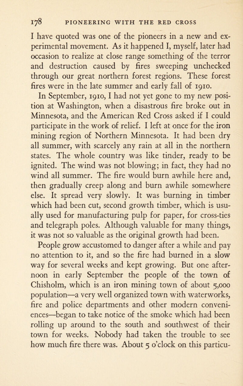 I have quoted was one of the pioneers in a new and ex¬ perimental movement. As it happened I, myself, later had occasion to realize at close range something of the terror and destruction caused by fires sweeping unchecked through our great northern forest regions. These forest fires were in the late summer and early fall of 1910. In September, 1910,1 had not yet gone to my new posi¬ tion at Washington, when a disastrous fire broke out in Minnesota, and the American Red Cross asked if I could participate in the work of relief. I left at once for the iron mining region of Northern Minnesota. It had been dry all summer, with scarcely any rain at all in the northern states. The whole country was like tinder, ready to be ignited. The wind was not blowing; in fact, they had no wind all summer. The fire would burn awhile here and, then gradually creep along and burn awhile somewhere else. It spread very slowly. It was burning in timber which had been cut, second growth timber, which is usu¬ ally used for manufacturing pulp for paper, for cross-ties and telegraph poles. Although valuable for many things, it was not so valuable as the original growth had been. People grow accustomed to danger after a while and pay no attention to it, and so the fire had burned in a slow way for several weeks and kept growing. But one after¬ noon in early September the people of the town of Chisholm, which is an iron mining town of about 5,000 population—a very well organized town with waterworks, fire and police departments and other modern conveni¬ ences—began to take notice of the smoke which had been rolling up around to the south and southwest of their town for weeks. Nobody had taken the trouble to see how much fire there was. About 5 o’clock on this particu-