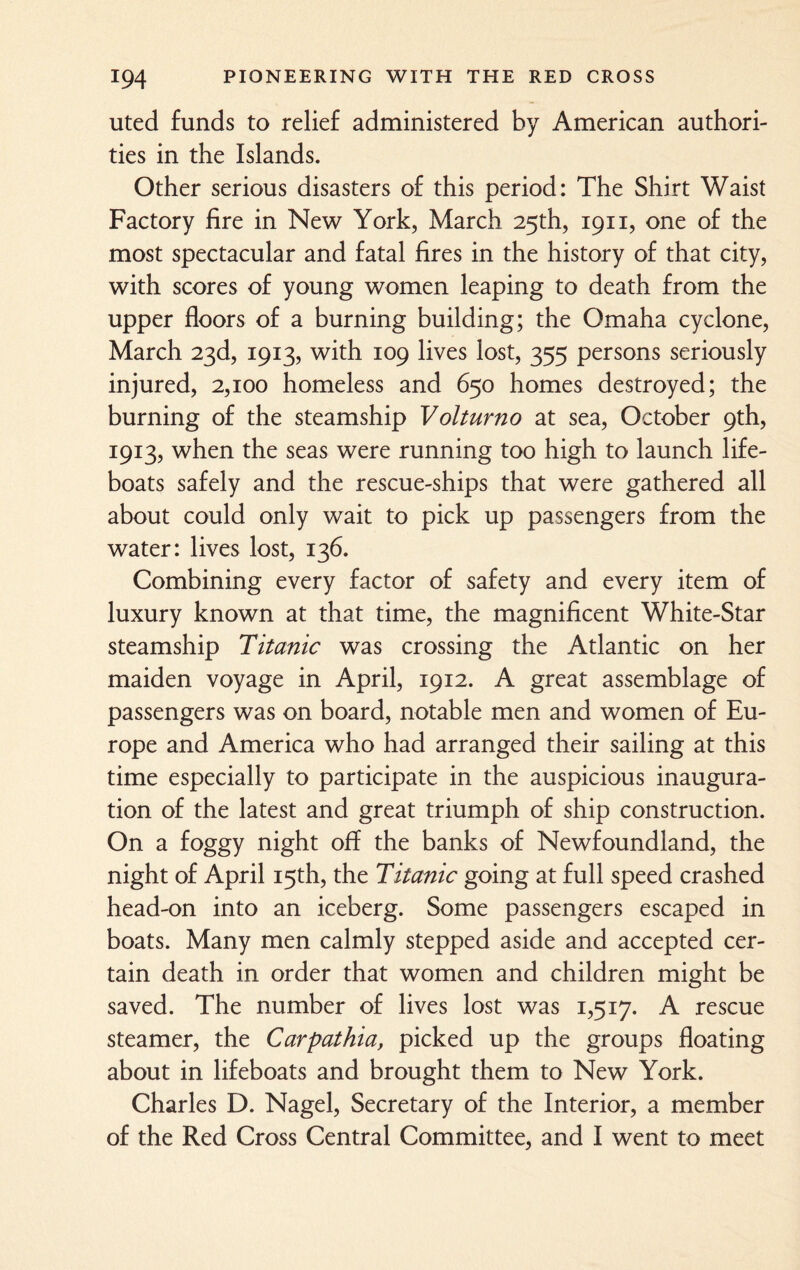 uted funds to relief administered by American authori¬ ties in the Islands. Other serious disasters of this period: The Shirt Waist Factory fire in New York, March 25th, 1911, one of the most spectacular and fatal fires in the history of that city, with scores of young women leaping to death from the upper floors of a burning building; the Omaha cyclone, March 23d, 1913, with 109 lives lost, 355 persons seriously injured, 2,100 homeless and 650 homes destroyed; the burning of the steamship Volturno at sea, October 9th, 1913, when the seas were running too high to launch life¬ boats safely and the rescue-ships that were gathered all about could only wait to pick up passengers from the water: lives lost, 136. Combining every factor of safety and every item of luxury known at that time, the magnificent White-Star steamship Titanic was crossing the Atlantic on her maiden voyage in April, 1912. A great assemblage of passengers was on board, notable men and women of Eu¬ rope and America who had arranged their sailing at this time especially to participate in the auspicious inaugura¬ tion of the latest and great triumph of ship construction. On a foggy night off the banks of Newfoundland, the night of April 15th, the Titanic going at full speed crashed head-on into an iceberg. Some passengers escaped in boats. Many men calmly stepped aside and accepted cer¬ tain death in order that women and children might be saved. The number of lives lost was 1,517. A rescue steamer, the Carpathia, picked up the groups floating about in lifeboats and brought them to New York. Charles D. Nagel, Secretary of the Interior, a member of the Red Cross Central Committee, and I went to meet