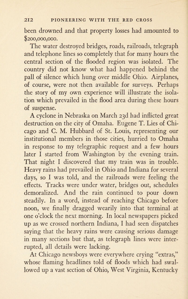 been drowned and that property losses had amounted to $200,000,000. The water destroyed bridges, roads, railroads, telegraph and telephone lines so completely that for many hours the central section of the flooded region was isolated. The country did not know what had happened behind the pall of silence which hung over middle Ohio. Airplanes, of course, were not then available for surveys. Perhaps the story of my own experience will illustrate the isola¬ tion which prevailed in the flood area during these hours of suspense. A cyclone in Nebraska on March 23d had inflicted great destruction on the city of Omaha. Eugene T. Lies of Chi¬ cago and C. M. Hubbard of St. Louis, representing our institutional members in those cities, hurried to Omaha in response to my telegraphic request and a few hours later I started from Washington by the evening train. That night I discovered that my train was in trouble. Heavy rains had prevailed in Ohio and Indiana for several days, so I was told, and the railroads were feeling the effects. Tracks were under water, bridges out, schedules demoralized. And the rain continued to pour down steadily. In a word, instead of reaching Chicago before noon, we finally dragged wearily into that terminal at one o’clock the next morning. In local newspapers picked up as we crossed northern Indiana, I had seen dispatches saying that the heavy rains were causing serious damage in many sections but that, as telegraph lines were inter¬ rupted, all details were lacking. At Chicago newsboys were everywhere crying “extras,” whose flaming headlines told of floods which had swal¬ lowed up a vast section of Ohio, West Virginia, Kentucky