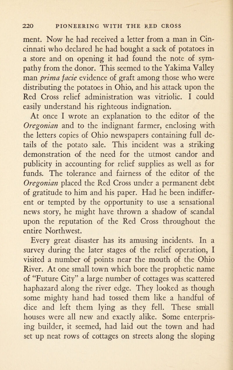 ment. Now he had received a letter from a man in Cin¬ cinnati who declared he had bought a sack of potatoes in a store and on opening it had found the note of sym¬ pathy from the donor. This seemed to the Yakima Valley man prima facie evidence of graft among those who were distributing the potatoes in Ohio, and his attack upon the Red Cross relief administration was vitriolic. I could easily understand his righteous indignation. At once I wrote an explanation to the editor of the Oregonian and to the indignant farmer, enclosing with the letters copies of Ohio newspapers containing full de¬ tails of the potato sale. This incident was a striking demonstration of the need for the utmost candor and publicity in accounting for relief supplies as well as for funds. The tolerance and fairness of the editor of the Oregonian placed the Red Cross under a permanent debt of gratitude to him and his paper. Had he been indiffer¬ ent or tempted by the opportunity to use a sensational news story, he might have thrown a shadow of scandal upon the reputation of the Red Cross throughout the entire Northwest. Every great disaster has its amusing incidents. In a survey during the later stages of the relief operation, I visited a number of points near the mouth of the Ohio River. At one small town which bore the prophetic name of “Future City” a large number of cottages was scattered haphazard along the river edge. They looked as though some mighty hand had tossed them like a handful of dice and left them lying ais they fell. These smlall houses were all new and exactly alike. Some enterpris¬ ing builder, it seemed, had laid out the town and had set up neat rows of cottages on streets along the sloping