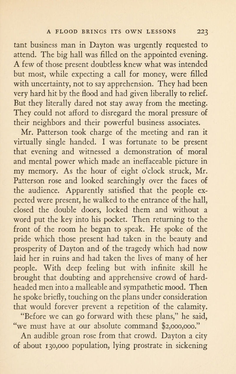 tant business man in Dayton was urgently requested to attend. The big hall was filled on the appointed evening. A few of those present doubtless knew what was intended but most, while expecting a call for money, were filled with uncertainty, not to say apprehension. They had been very hard hit by the flood and had given liberally to relief. But they literally dared not stay away from the meeting. They could not afford to disregard the moral pressure of their neighbors and their powerful business associates. Mr. Patterson took charge of the meeting and ran it virtually single handed. I was fortunate to be present that evening and witnessed a demonstration of moral and mental power which made an ineffaceable picture in my memory. As the hour of eight o’clock struck, Mr. Patterson rose and looked searchingly over the faces of the audience. Apparently satisfied that the people ex¬ pected were present, he walked to the entrance of the hall, closed the double doors, locked them and without a word put the key into his pocket. Then returning to the front of the room he began to speak. He spoke of the pride which those present had taken in the beauty and prosperity of Dayton and of the tragedy which had now laid her in ruins and had taken the lives of many of her people. With deep feeling but with infinite skill he brought that doubting and apprehensive crowd of hard- headed men into a malleable and sympathetic mood. Then he spoke briefly, touching on the plans under consideration that would forever prevent a repetition of the calamity. “Before we can go forward with these plans,” he said, “we must have at our absolute command $2,000,000.” An audible groan rose from that crowd. Dayton a city of about 130,000 population, lying prostrate in sickening